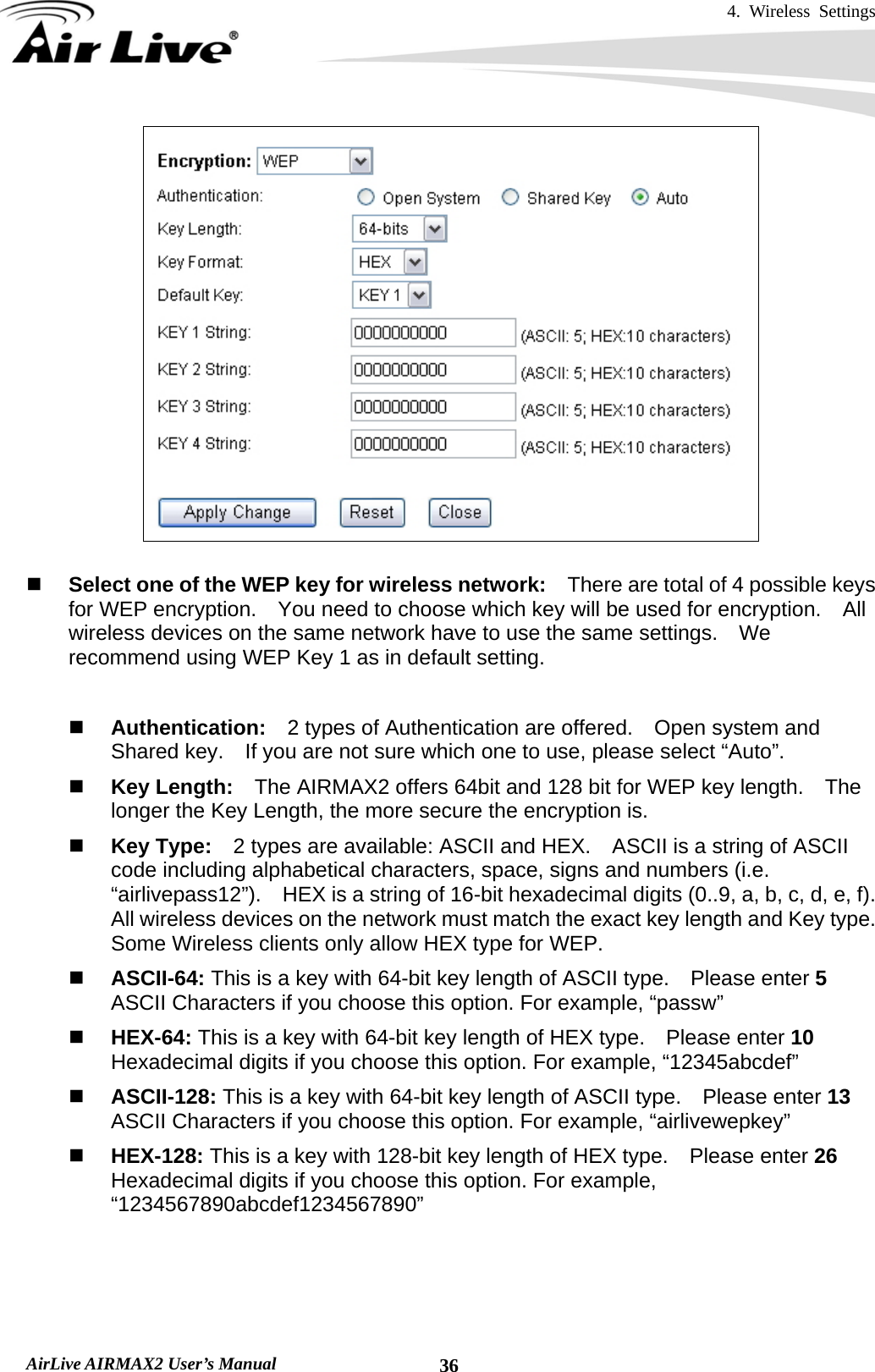 4. Wireless Settings   AirLive AIRMAX2 User’s Manual  36   Select one of the WEP key for wireless network:    There are total of 4 possible keys for WEP encryption.    You need to choose which key will be used for encryption.  All wireless devices on the same network have to use the same settings.    We recommend using WEP Key 1 as in default setting.   Authentication:  2 types of Authentication are offered.    Open system and Shared key.    If you are not sure which one to use, please select “Auto”.  Key Length:    The AIRMAX2 offers 64bit and 128 bit for WEP key length.    The longer the Key Length, the more secure the encryption is.  Key Type:    2 types are available: ASCII and HEX.    ASCII is a string of ASCII code including alphabetical characters, space, signs and numbers (i.e. “airlivepass12”).    HEX is a string of 16-bit hexadecimal digits (0..9, a, b, c, d, e, f).   All wireless devices on the network must match the exact key length and Key type.   Some Wireless clients only allow HEX type for WEP.  ASCII-64: This is a key with 64-bit key length of ASCII type.    Please enter 5 ASCII Characters if you choose this option. For example, “passw”  HEX-64: This is a key with 64-bit key length of HEX type.    Please enter 10 Hexadecimal digits if you choose this option. For example, “12345abcdef”  ASCII-128: This is a key with 64-bit key length of ASCII type.    Please enter 13 ASCII Characters if you choose this option. For example, “airlivewepkey”  HEX-128: This is a key with 128-bit key length of HEX type.    Please enter 26 Hexadecimal digits if you choose this option. For example, “1234567890abcdef1234567890”   