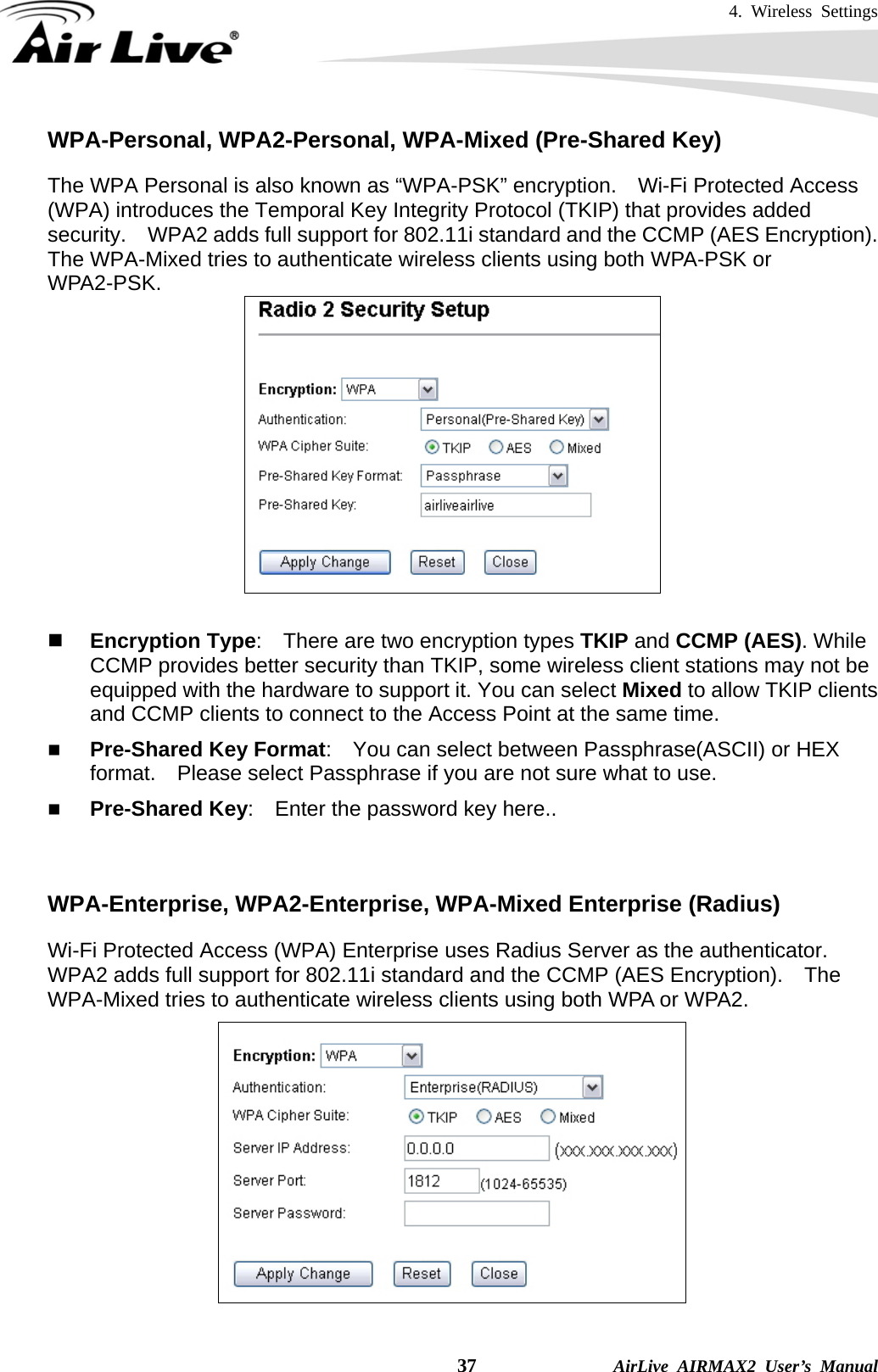 4. Wireless Settings    37              AirLive AIRMAX2 User’s Manual WPA-Personal, WPA2-Personal, WPA-Mixed (Pre-Shared Key) The WPA Personal is also known as “WPA-PSK” encryption.    Wi-Fi Protected Access (WPA) introduces the Temporal Key Integrity Protocol (TKIP) that provides added security.    WPA2 adds full support for 802.11i standard and the CCMP (AES Encryption).   The WPA-Mixed tries to authenticate wireless clients using both WPA-PSK or WPA2-PSK.      Encryption Type:    There are two encryption types TKIP and CCMP (AES). While CCMP provides better security than TKIP, some wireless client stations may not be equipped with the hardware to support it. You can select Mixed to allow TKIP clients and CCMP clients to connect to the Access Point at the same time.    Pre-Shared Key Format:    You can select between Passphrase(ASCII) or HEX format.    Please select Passphrase if you are not sure what to use.  Pre-Shared Key:    Enter the password key here..   WPA-Enterprise, WPA2-Enterprise, WPA-Mixed Enterprise (Radius) Wi-Fi Protected Access (WPA) Enterprise uses Radius Server as the authenticator.   WPA2 adds full support for 802.11i standard and the CCMP (AES Encryption).    The WPA-Mixed tries to authenticate wireless clients using both WPA or WPA2.      
