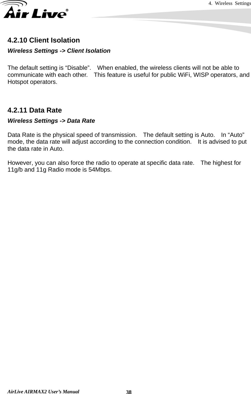 4. Wireless Settings   AirLive AIRMAX2 User’s Manual  384.2.10 Client Isolation Wireless Settings -&gt; Client Isolation  The default setting is “Disable”.    When enabled, the wireless clients will not be able to communicate with each other.    This feature is useful for public WiFi, WISP operators, and Hotspot operators.    4.2.11 Data Rate Wireless Settings -&gt; Data Rate  Data Rate is the physical speed of transmission.    The default setting is Auto.    In “Auto” mode, the data rate will adjust according to the connection condition.    It is advised to put the data rate in Auto.  However, you can also force the radio to operate at specific data rate.    The highest for 11g/b and 11g Radio mode is 54Mbps.    4.2.12 Tx Output Power Wireless Settings -&gt; Tx Output Power  You can adjust the transmit output power of the AirMax2’s radio.    The higher the output power, the more distance AirMax2 can deliver.    However, it is advised that you use just enough output power so it will not create excessive interference for the environment.    Also, using too much power at close distance can create serious performance drop due to signal distortion.  If you are not getting good signal, you can try to increase the output power.    However; if your signal appear to be strong but the performance is low., it is advised to reduce the output power.  Please make sure not to exceed the legal limit of output power in your country.    For EU, it is limited to 20dBm.    For U.S.A., the limit is 23dBm.      