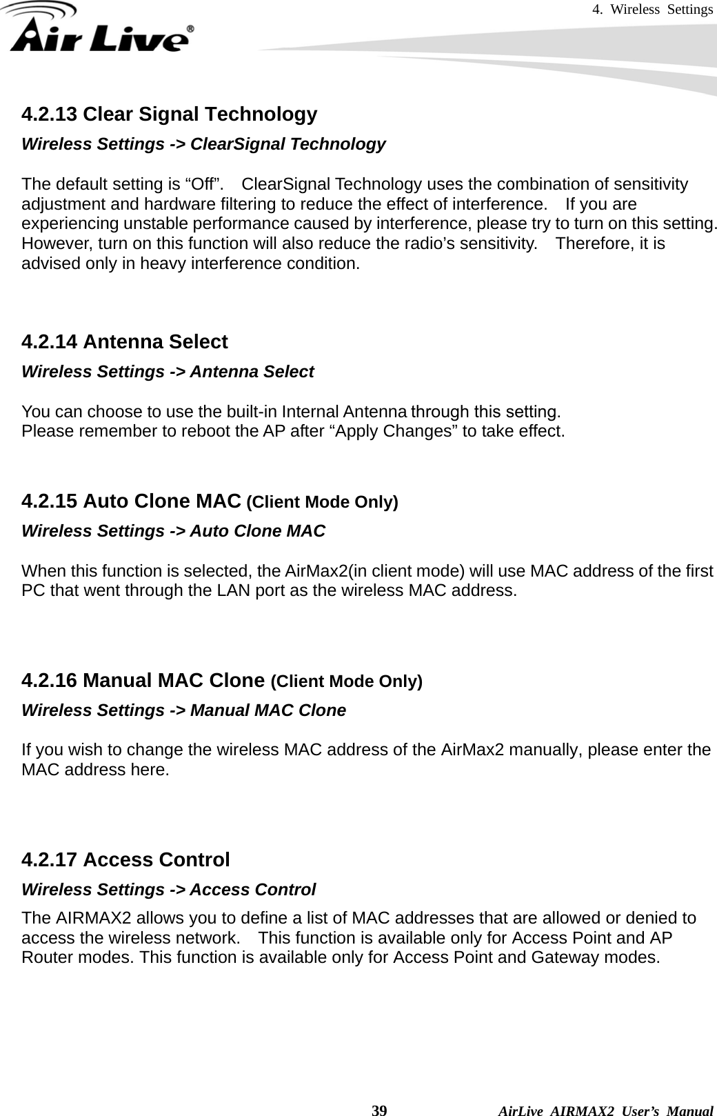 4. Wireless Settings    39              AirLive AIRMAX2 User’s Manual 4.2.13 Clear Signal Technology Wireless Settings -&gt; ClearSignal Technology  The default setting is “Off”.    ClearSignal Technology uses the combination of sensitivity adjustment and hardware filtering to reduce the effect of interference.    If you are experiencing unstable performance caused by interference, please try to turn on this setting.   However, turn on this function will also reduce the radio’s sensitivity.  Therefore, it is advised only in heavy interference condition.   4.2.14 Antenna Select Wireless Settings -&gt; Antenna Select  You can choose to use the built-in Internal Antenna or external antenna through this setting.   Please remember to reboot the AP after “Apply Changes” to take effect.   4.2.15 Auto Clone MAC (Client Mode Only) Wireless Settings -&gt; Auto Clone MAC  When this function is selected, the AirMax2(in client mode) will use MAC address of the first PC that went through the LAN port as the wireless MAC address.        4.2.16 Manual MAC Clone (Client Mode Only) Wireless Settings -&gt; Manual MAC Clone  If you wish to change the wireless MAC address of the AirMax2 manually, please enter the MAC address here.    4.2.17 Access Control Wireless Settings -&gt; Access Control The AIRMAX2 allows you to define a list of MAC addresses that are allowed or denied to access the wireless network.    This function is available only for Access Point and AP Router modes. This function is available only for Access Point and Gateway modes. through this setting.