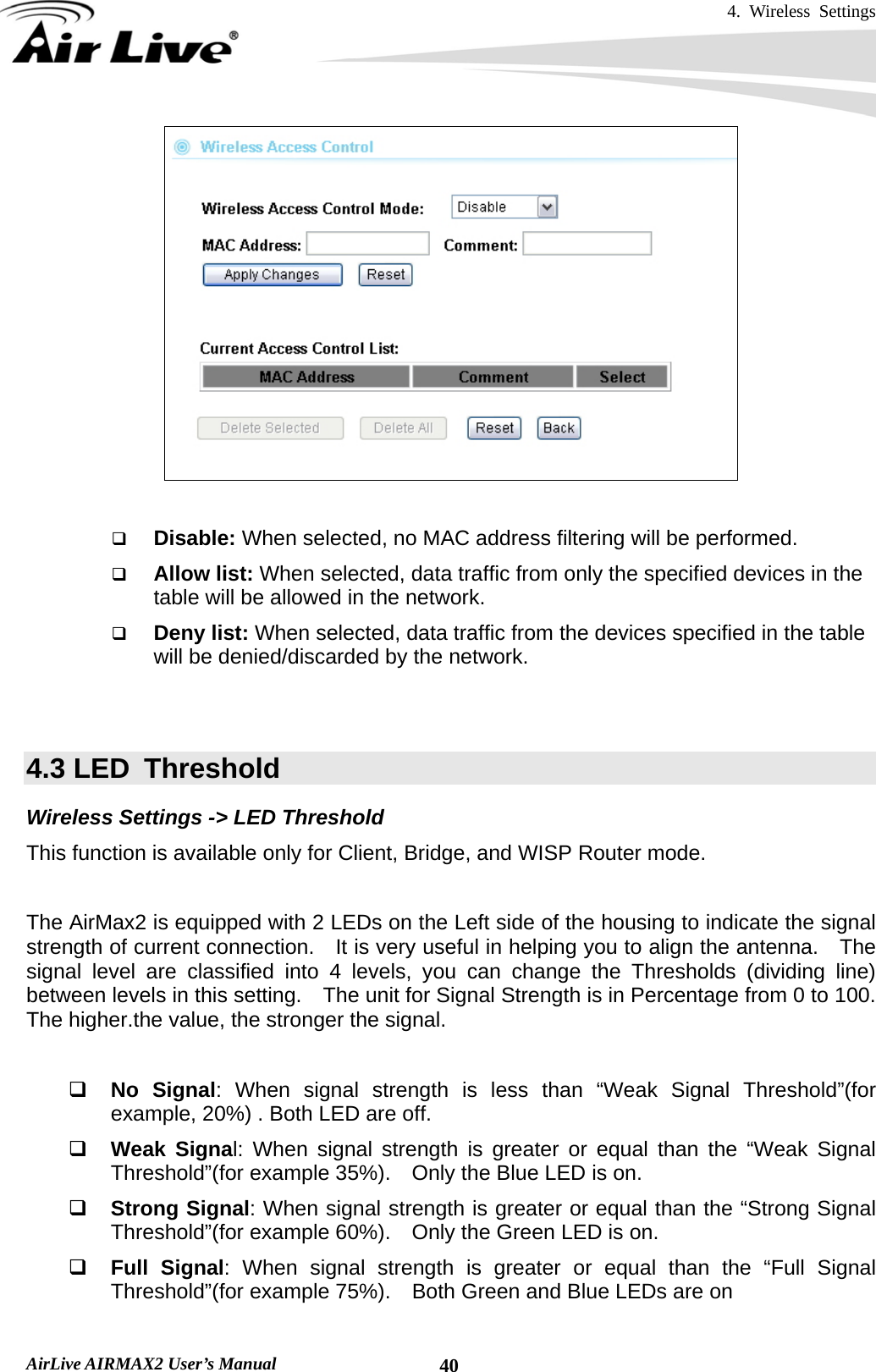 4. Wireless Settings   AirLive AIRMAX2 User’s Manual  40   Disable: When selected, no MAC address filtering will be performed.    Allow list: When selected, data traffic from only the specified devices in the table will be allowed in the network.    Deny list: When selected, data traffic from the devices specified in the table will be denied/discarded by the network.   4.3 LED  Threshold Wireless Settings -&gt; LED Threshold This function is available only for Client, Bridge, and WISP Router mode.      The AirMax2 is equipped with 2 LEDs on the Left side of the housing to indicate the signal strength of current connection.    It is very useful in helping you to align the antenna.    The signal level are classified into 4 levels, you can change the Thresholds (dividing line) between levels in this setting.    The unit for Signal Strength is in Percentage from 0 to 100.   The higher.the value, the stronger the signal.   No Signal: When signal strength is less than “Weak Signal Threshold”(for example, 20%) . Both LED are off.  Weak Signal: When signal strength is greater or equal than the “Weak Signal Threshold”(for example 35%).    Only the Blue LED is on.  Strong Signal: When signal strength is greater or equal than the “Strong Signal Threshold”(for example 60%).    Only the Green LED is on.  Full Signal: When signal strength is greater or equal than the “Full Signal Threshold”(for example 75%).    Both Green and Blue LEDs are on  