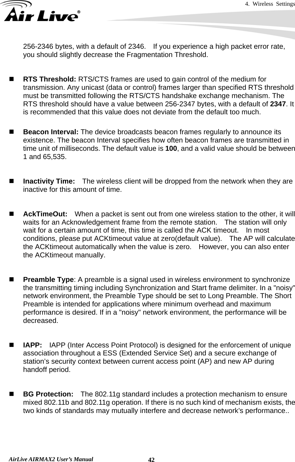 4. Wireless Settings   AirLive AIRMAX2 User’s Manual  42256-2346 bytes, with a default of 2346.  If you experience a high packet error rate, you should slightly decrease the Fragmentation Threshold.      RTS Threshold: RTS/CTS frames are used to gain control of the medium for transmission. Any unicast (data or control) frames larger than specified RTS threshold must be transmitted following the RTS/CTS handshake exchange mechanism. The RTS threshold should have a value between 256-2347 bytes, with a default of 2347. It is recommended that this value does not deviate from the default too much.     Beacon Interval: The device broadcasts beacon frames regularly to announce its existence. The beacon Interval specifies how often beacon frames are transmitted in time unit of milliseconds. The default value is 100, and a valid value should be between 1 and 65,535.      Inactivity Time:    The wireless client will be dropped from the network when they are inactive for this amount of time.    AckTimeOut:  When a packet is sent out from one wireless station to the other, it will waits for an Acknowledgement frame from the remote station.    The station will only wait for a certain amount of time, this time is called the ACK timeout.    In most conditions, please put ACKtimeout value at zero(default value).    The AP will calculate the ACKtimeout automatically when the value is zero.    However, you can also enter the ACKtimeout manually.    Preamble Type: A preamble is a signal used in wireless environment to synchronize the transmitting timing including Synchronization and Start frame delimiter. In a &quot;noisy&quot; network environment, the Preamble Type should be set to Long Preamble. The Short Preamble is intended for applications where minimum overhead and maximum performance is desired. If in a &quot;noisy&quot; network environment, the performance will be decreased.    IAPP:    IAPP (Inter Access Point Protocol) is designed for the enforcement of unique association throughout a ESS (Extended Service Set) and a secure exchange of station’s security context between current access point (AP) and new AP during handoff period.    BG Protection:    The 802.11g standard includes a protection mechanism to ensure mixed 802.11b and 802.11g operation. If there is no such kind of mechanism exists, the two kinds of standards may mutually interfere and decrease network’s performance..     