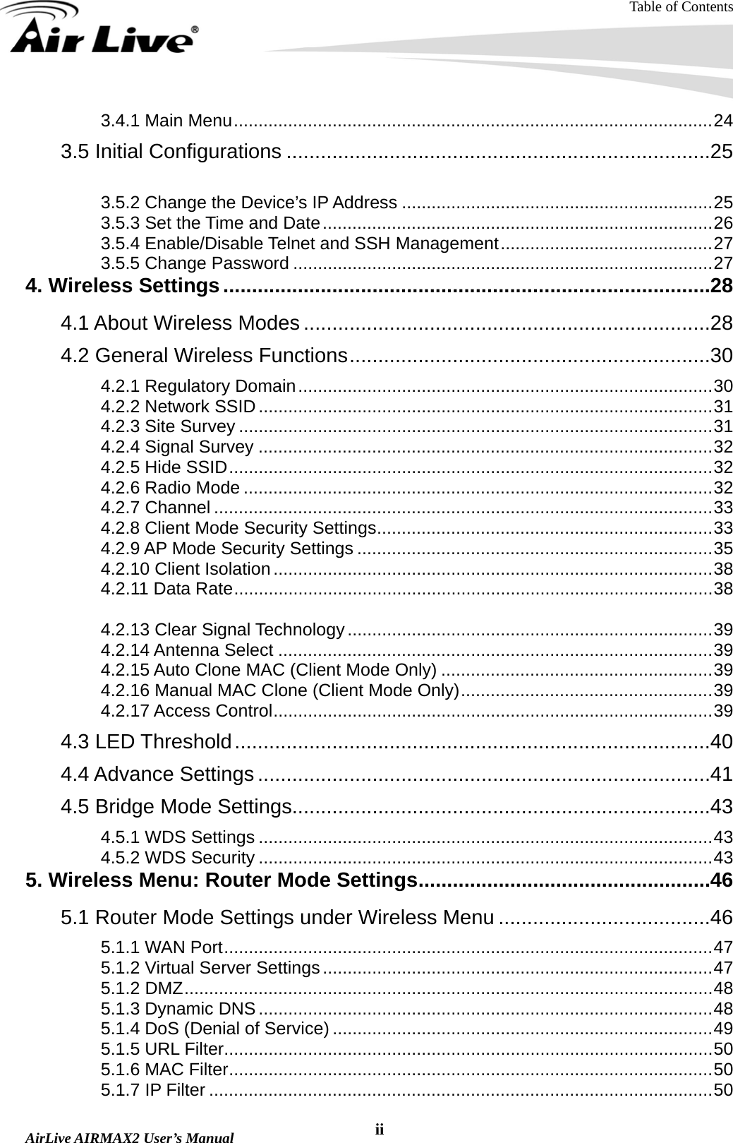 Table of Contents  AirLive AIRMAX2 User’s Manual  ii3.4.1 Main Menu.................................................................................................24 3.5 Initial Configurations ..........................................................................25 3.5.1 Changing the Regulatory Domain..............................................................25 3.5.2 Change the Device’s IP Address ...............................................................25 3.5.3 Set the Time and Date...............................................................................26 3.5.4 Enable/Disable Telnet and SSH Management...........................................27 3.5.5 Change Password .....................................................................................27 4. Wireless Settings.....................................................................................28 4.1 About Wireless Modes .......................................................................28 4.2 General Wireless Functions...............................................................30 4.2.1 Regulatory Domain....................................................................................30 4.2.2 Network SSID............................................................................................31 4.2.3 Site Survey ................................................................................................31 4.2.4 Signal Survey ............................................................................................32 4.2.5 Hide SSID..................................................................................................32 4.2.6 Radio Mode ...............................................................................................32 4.2.7 Channel .....................................................................................................33 4.2.8 Client Mode Security Settings....................................................................33 4.2.9 AP Mode Security Settings ........................................................................35 4.2.10 Client Isolation.........................................................................................38 4.2.11 Data Rate.................................................................................................38 4.2.12 Tx Output Power......................................................................................38 4.2.13 Clear Signal Technology ..........................................................................39 4.2.14 Antenna Select ........................................................................................39 4.2.15 Auto Clone MAC (Client Mode Only) .......................................................39 4.2.16 Manual MAC Clone (Client Mode Only)...................................................39 4.2.17 Access Control.........................................................................................39 4.3 LED Threshold...................................................................................40 4.4 Advance Settings ...............................................................................41 4.5 Bridge Mode Settings.........................................................................43 4.5.1 WDS Settings ............................................................................................43 4.5.2 WDS Security ............................................................................................43 5. Wireless Menu: Router Mode Settings...................................................46 5.1 Router Mode Settings under Wireless Menu .....................................46 5.1.1 WAN Port...................................................................................................47 5.1.2 Virtual Server Settings...............................................................................47 5.1.2 DMZ...........................................................................................................48 5.1.3 Dynamic DNS............................................................................................48 5.1.4 DoS (Denial of Service) .............................................................................49 5.1.5 URL Filter...................................................................................................50 5.1.6 MAC Filter..................................................................................................50 5.1.7 IP Filter ......................................................................................................50 