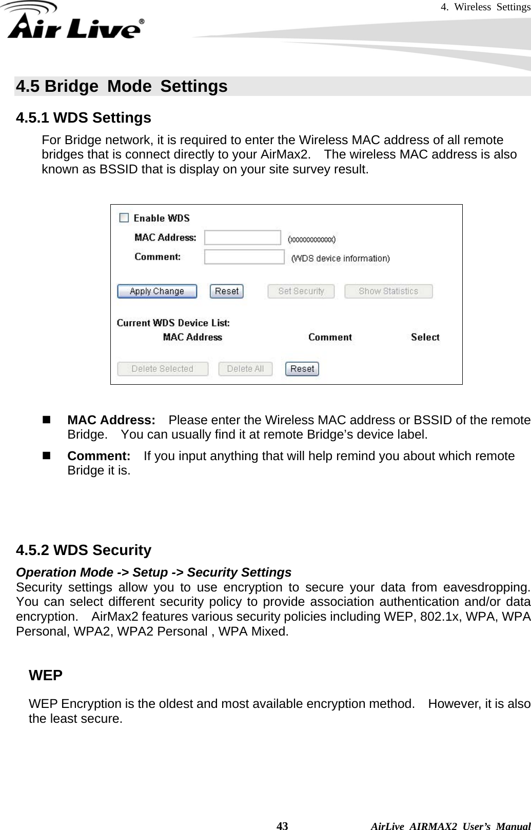 4. Wireless Settings    43              AirLive AIRMAX2 User’s Manual 4.5 Bridge Mode Settings 4.5.1 WDS Settings For Bridge network, it is required to enter the Wireless MAC address of all remote bridges that is connect directly to your AirMax2.    The wireless MAC address is also known as BSSID that is display on your site survey result.           MAC Address:    Please enter the Wireless MAC address or BSSID of the remote Bridge.    You can usually find it at remote Bridge’s device label.      Comment:  If you input anything that will help remind you about which remote Bridge it is.    4.5.2 WDS Security   Operation Mode -&gt; Setup -&gt; Security Settings Security settings allow you to use encryption to secure your data from eavesdropping.  You can select different security policy to provide association authentication and/or data encryption.  AirMax2 features various security policies including WEP, 802.1x, WPA, WPA Personal, WPA2, WPA2 Personal , WPA Mixed.      WEP WEP Encryption is the oldest and most available encryption method.    However, it is also the least secure.    
