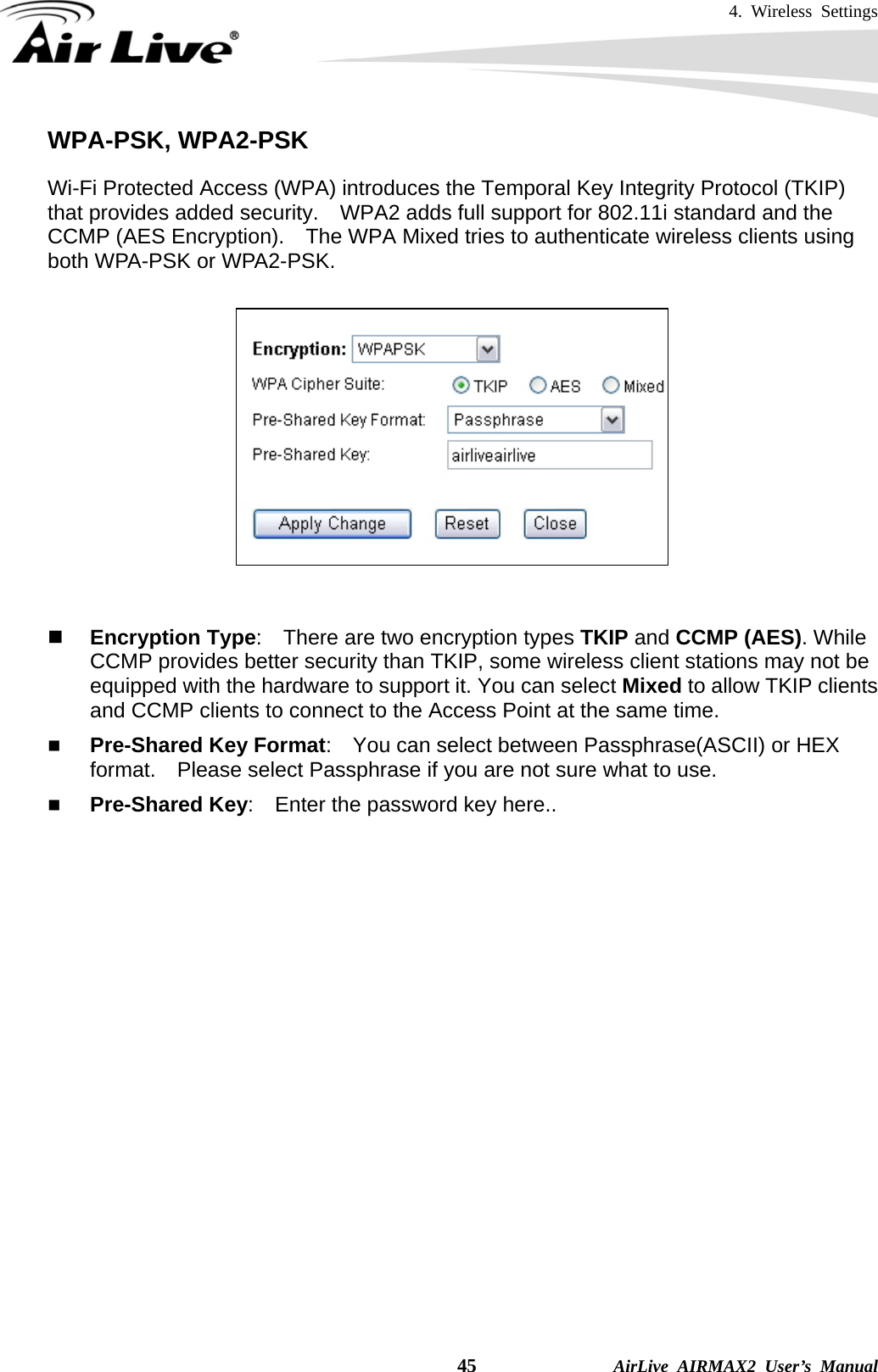 4. Wireless Settings    45              AirLive AIRMAX2 User’s Manual WPA-PSK, WPA2-PSK Wi-Fi Protected Access (WPA) introduces the Temporal Key Integrity Protocol (TKIP) that provides added security.    WPA2 adds full support for 802.11i standard and the CCMP (AES Encryption).    The WPA Mixed tries to authenticate wireless clients using both WPA-PSK or WPA2-PSK.          Encryption Type:    There are two encryption types TKIP and CCMP (AES). While CCMP provides better security than TKIP, some wireless client stations may not be equipped with the hardware to support it. You can select Mixed to allow TKIP clients and CCMP clients to connect to the Access Point at the same time.    Pre-Shared Key Format:    You can select between Passphrase(ASCII) or HEX format.    Please select Passphrase if you are not sure what to use.  Pre-Shared Key:    Enter the password key here..     