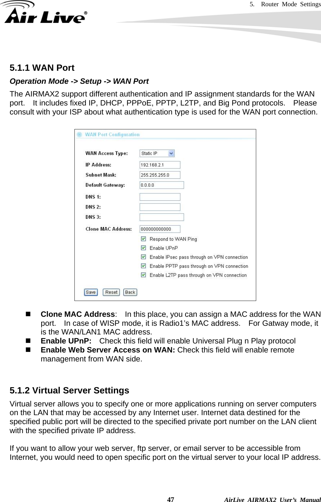 5.  Router Mode Settings    47              AirLive AIRMAX2 User’s Manual  5.1.1 WAN Port Operation Mode -&gt; Setup -&gt; WAN Port The AIRMAX2 support different authentication and IP assignment standards for the WAN port.    It includes fixed IP, DHCP, PPPoE, PPTP, L2TP, and Big Pond protocols.    Please consult with your ISP about what authentication type is used for the WAN port connection.     Clone MAC Address:    In this place, you can assign a MAC address for the WAN port.    In case of WISP mode, it is Radio1’s MAC address.    For Gatway mode, it is the WAN/LAN1 MAC address.  Enable UPnP:    Check this field will enable Universal Plug n Play protocol  Enable Web Server Access on WAN: Check this field will enable remote management from WAN side.       5.1.2 Virtual Server Settings Virtual server allows you to specify one or more applications running on server computers on the LAN that may be accessed by any Internet user. Internet data destined for the specified public port will be directed to the specified private port number on the LAN client with the specified private IP address.    If you want to allow your web server, ftp server, or email server to be accessible from Internet, you would need to open specific port on the virtual server to your local IP address.  
