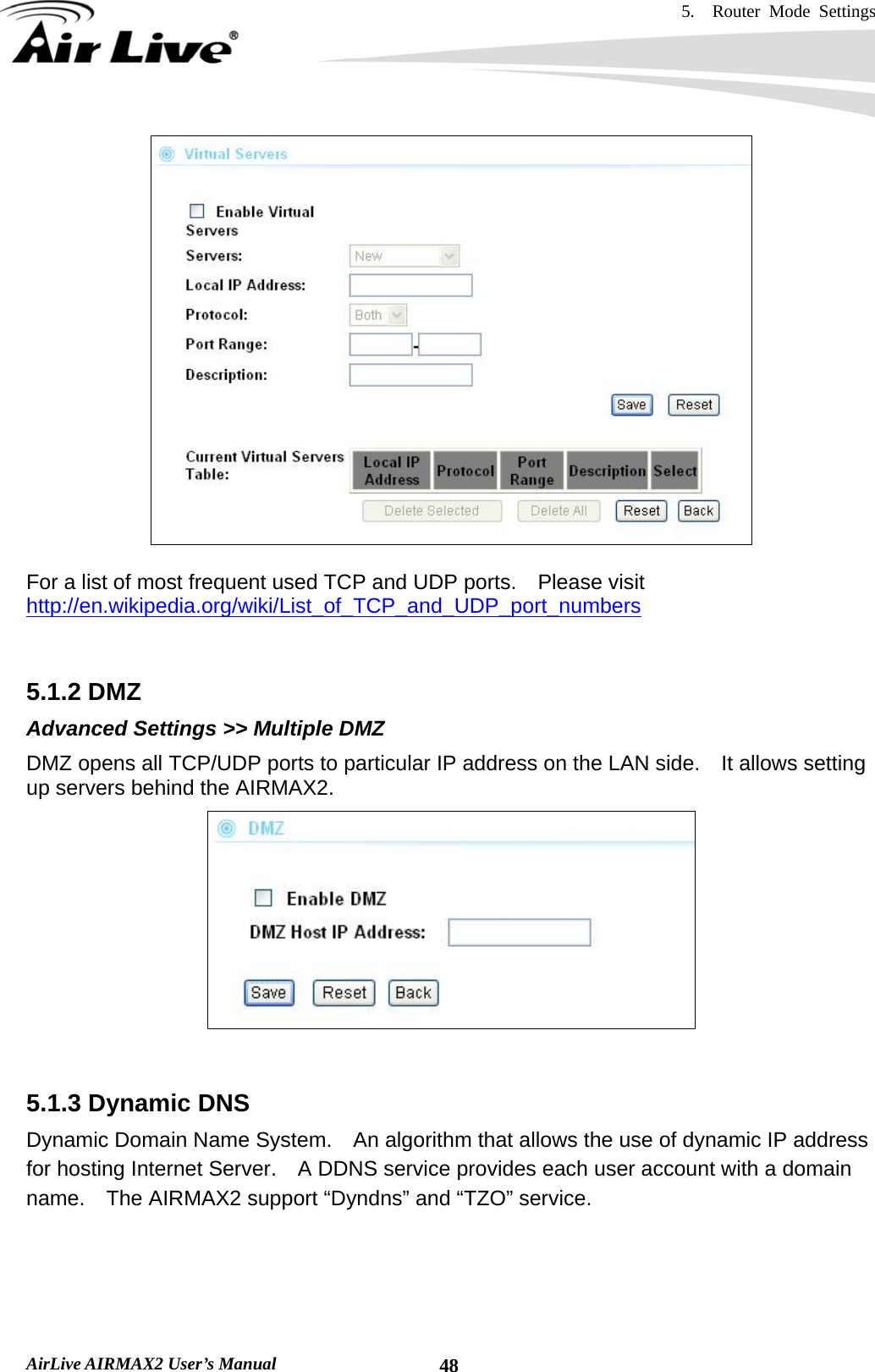 5.  Router Mode Settings    AirLive AIRMAX2 User’s Manual  48  For a list of most frequent used TCP and UDP ports.    Please visit http://en.wikipedia.org/wiki/List_of_TCP_and_UDP_port_numbers   5.1.2 DMZ Advanced Settings &gt;&gt; Multiple DMZ DMZ opens all TCP/UDP ports to particular IP address on the LAN side.    It allows setting up servers behind the AIRMAX2.    5.1.3 Dynamic DNS Dynamic Domain Name System.    An algorithm that allows the use of dynamic IP address for hosting Internet Server.    A DDNS service provides each user account with a domain name.    The AIRMAX2 support “Dyndns” and “TZO” service.  