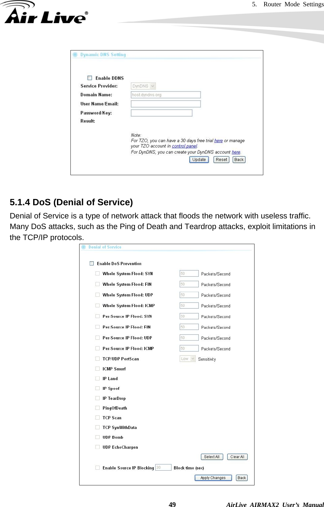 5.  Router Mode Settings    49              AirLive AIRMAX2 User’s Manual    5.1.4 DoS (Denial of Service) Denial of Service is a type of network attack that floods the network with useless traffic. Many DoS attacks, such as the Ping of Death and Teardrop attacks, exploit limitations in the TCP/IP protocols.  