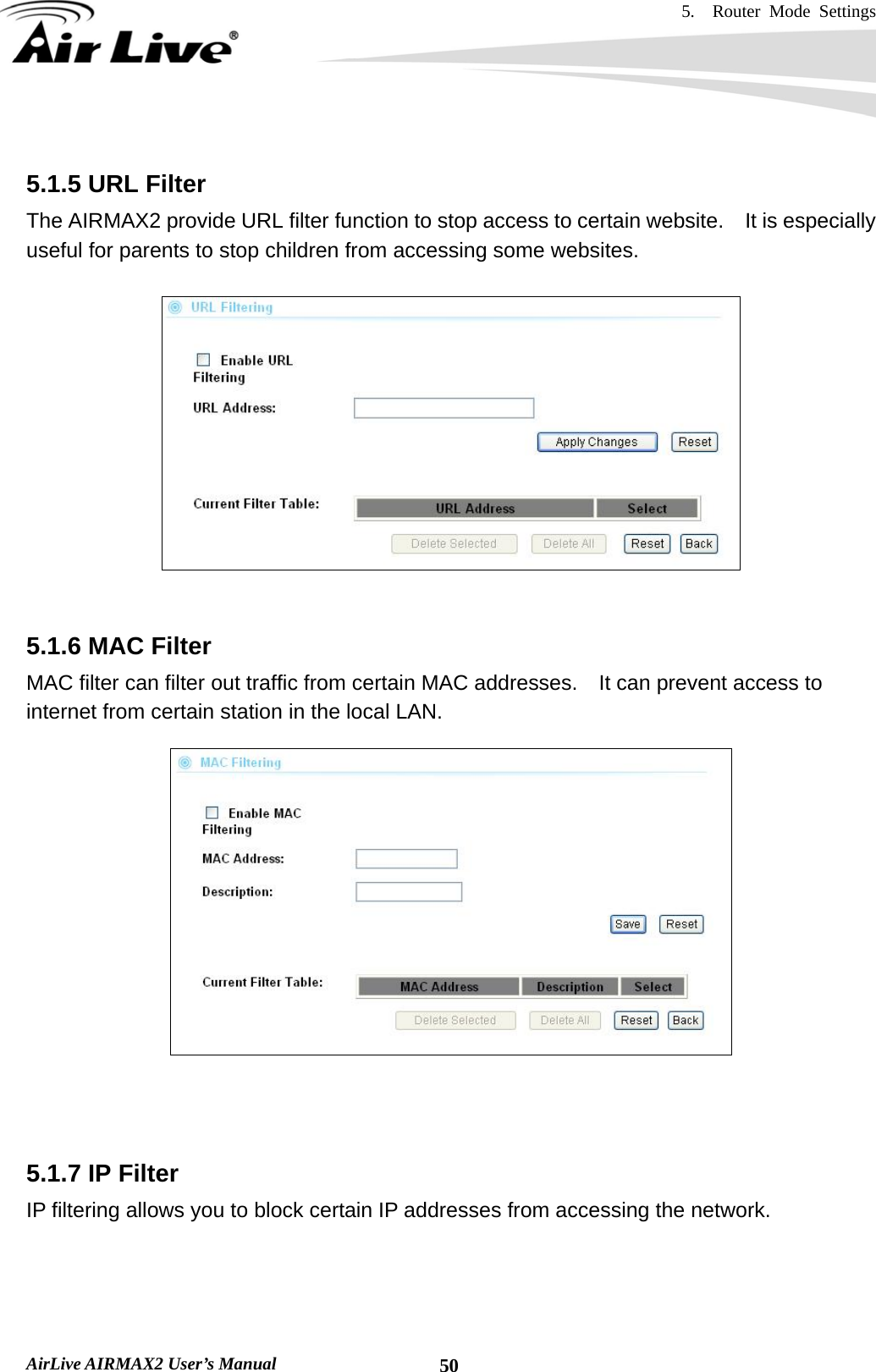 5.  Router Mode Settings    AirLive AIRMAX2 User’s Manual  50 5.1.5 URL Filter The AIRMAX2 provide URL filter function to stop access to certain website.  It is especially useful for parents to stop children from accessing some websites.     5.1.6 MAC Filter MAC filter can filter out traffic from certain MAC addresses.    It can prevent access to internet from certain station in the local LAN.      5.1.7 IP Filter IP filtering allows you to block certain IP addresses from accessing the network.  