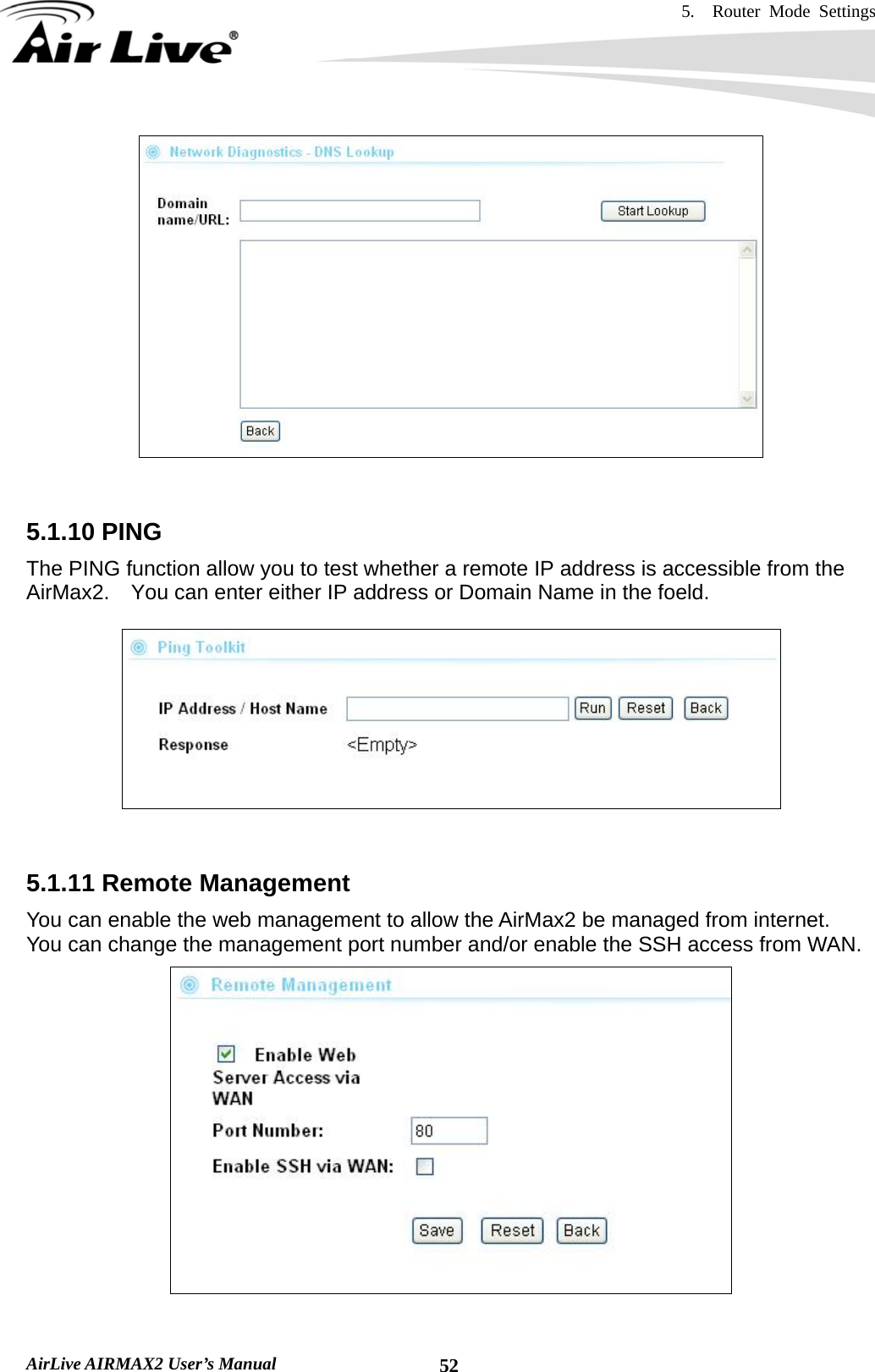 5.  Router Mode Settings    AirLive AIRMAX2 User’s Manual  52   5.1.10 PING The PING function allow you to test whether a remote IP address is accessible from the   AirMax2.    You can enter either IP address or Domain Name in the foeld.     5.1.11 Remote Management You can enable the web management to allow the AirMax2 be managed from internet.   You can change the management port number and/or enable the SSH access from WAN.  