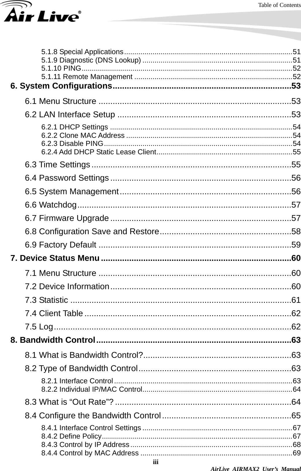 Table of Contents iii  AirLive AIRMAX2 User’s Manual 5.1.8 Special Applications...................................................................................51 5.1.9 Diagnostic (DNS Lookup) ..........................................................................51 5.1.10 PING........................................................................................................52 5.1.11 Remote Management ..............................................................................52 6. System Configurations............................................................................53 6.1 Menu Structure ..................................................................................53 6.2 LAN Interface Setup ..........................................................................53 6.2.1 DHCP Settings ..........................................................................................54 6.2.2 Clone MAC Address ..................................................................................54 6.2.3 Disable PING.............................................................................................54 6.2.4 Add DHCP Static Lease Client...................................................................55 6.3 Time Settings .....................................................................................55 6.4 Password Settings .............................................................................56 6.5 System Management.........................................................................56 6.6 Watchdog...........................................................................................57 6.7 Firmware Upgrade .............................................................................57 6.8 Configuration Save and Restore........................................................58 6.9 Factory Default ..................................................................................59 7. Device Status Menu.................................................................................60 7.1 Menu Structure ..................................................................................60 7.2 Device Information.............................................................................60 7.3 Statistic ..............................................................................................61 7.4 Client Table ........................................................................................62 7.5 Log.....................................................................................................62 8. Bandwidth Control...................................................................................63 8.1 What is Bandwidth Control?...............................................................63 8.2 Type of Bandwidth Control.................................................................63 8.2.1 Interface Control........................................................................................63 8.2.2 Individual IP/MAC Control..........................................................................64 8.3 What is “Out Rate”? ...........................................................................64 8.4 Configure the Bandwidth Control.......................................................65 8.4.1 Interface Control Settings ..........................................................................67 8.4.2 Define Policy..............................................................................................67 8.4.3 Control by IP Address................................................................................68 8.4.4 Control by MAC Address ...........................................................................69 
