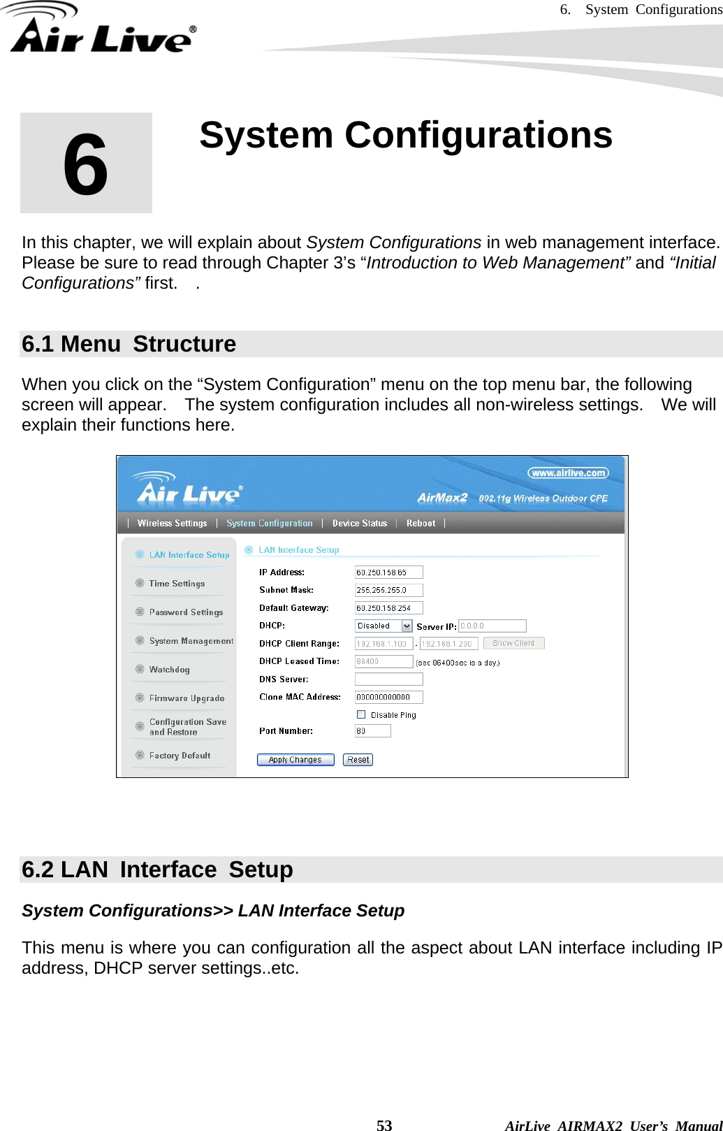 6.  System Configurations    53              AirLive AIRMAX2 User’s Manual       In this chapter, we will explain about System Configurations in web management interface.   Please be sure to read through Chapter 3’s “Introduction to Web Management” and “Initial Configurations” first.  .   6.1 Menu  Structure When you click on the “System Configuration” menu on the top menu bar, the following screen will appear.    The system configuration includes all non-wireless settings.    We will explain their functions here.      6.2 LAN  Interface  Setup System Configurations&gt;&gt; LAN Interface Setup This menu is where you can configuration all the aspect about LAN interface including IP address, DHCP server settings..etc.  6  6. System Configurations  