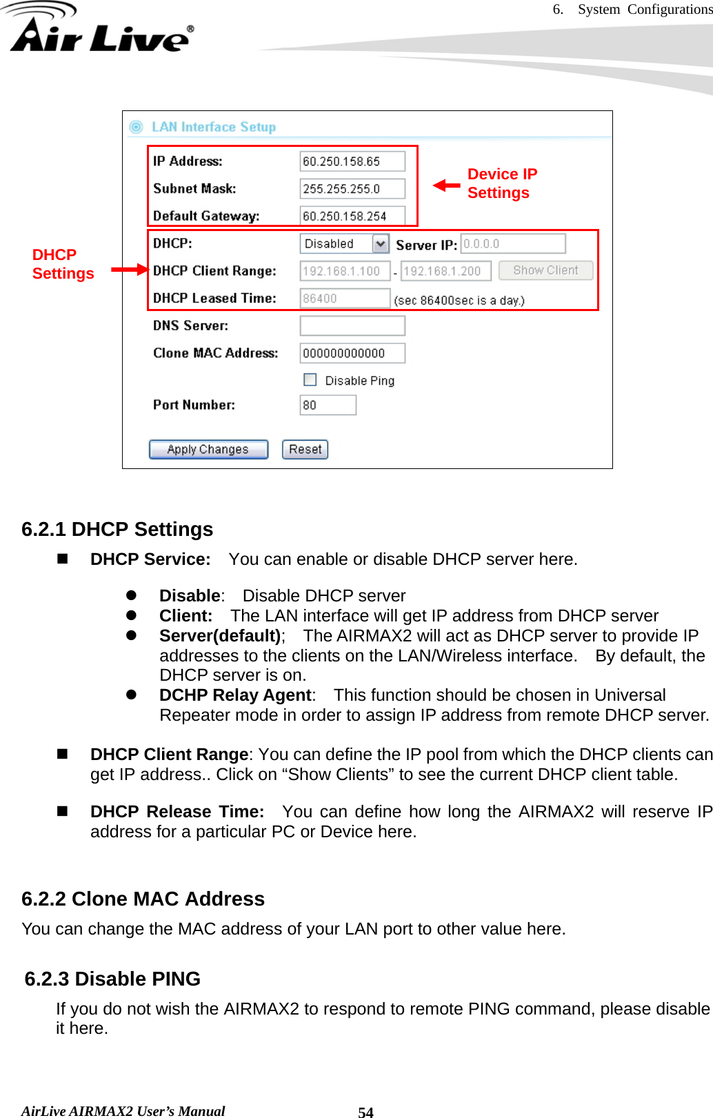 6.  System Configurations   AirLive AIRMAX2 User’s Manual  54   6.2.1 DHCP Settings  DHCP Service:    You can enable or disable DHCP server here. z Disable:  Disable DHCP server z Client:    The LAN interface will get IP address from DHCP server z Server(default);    The AIRMAX2 will act as DHCP server to provide IP addresses to the clients on the LAN/Wireless interface.    By default, the DHCP server is on. z DCHP Relay Agent:    This function should be chosen in Universal Repeater mode in order to assign IP address from remote DHCP server.   DHCP Client Range: You can define the IP pool from which the DHCP clients can get IP address.. Click on “Show Clients” to see the current DHCP client table.  DHCP Release Time:  You can define how long the AIRMAX2 will reserve IP address for a particular PC or Device here.  6.2.2 Clone MAC Address You can change the MAC address of your LAN port to other value here.  6.2.3 Disable PING If you do not wish the AIRMAX2 to respond to remote PING command, please disable it here. Device IP Settings DHCP Settings 