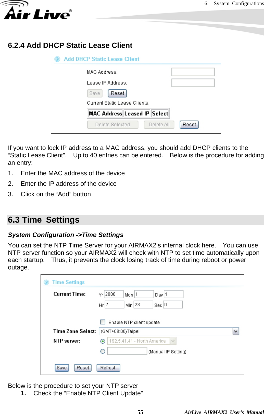 6.  System Configurations    55              AirLive AIRMAX2 User’s Manual 6.2.4 Add DHCP Static Lease Client   If you want to lock IP address to a MAC address, you should add DHCP clients to the “Static Lease Client”.    Up to 40 entries can be entered.  Below is the procedure for adding an entry: 1.  Enter the MAC address of the device 2.  Enter the IP address of the device 3.  Click on the “Add” button  6.3 Time  Settings System Configuration -&gt;Time Settings You can set the NTP Time Server for your AIRMAX2’s internal clock here.    You can use NTP server function so your AIRMAX2 will check with NTP to set time automatically upon each startup.    Thus, it prevents the clock losing track of time during reboot or power outage.    Below is the procedure to set your NTP server 1.  Check the “Enable NTP Client Update” 