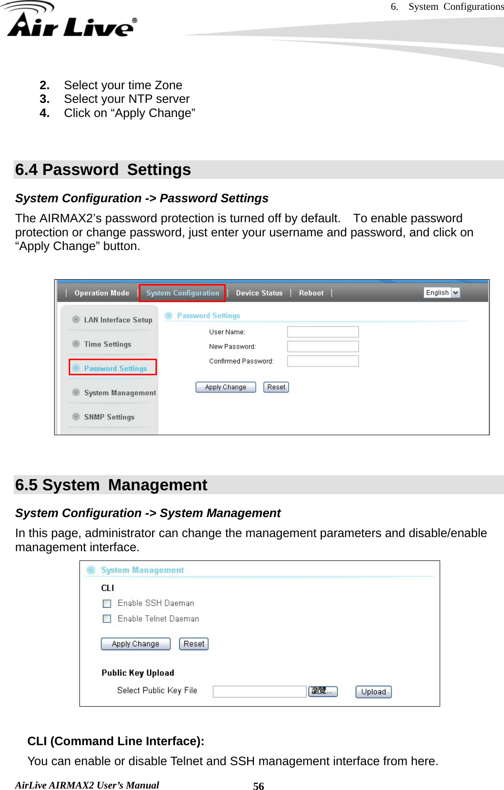 6.  System Configurations   AirLive AIRMAX2 User’s Manual  562.  Select your time Zone 3.  Select your NTP server 4.  Click on “Apply Change”   6.4 Password  Settings System Configuration -&gt; Password Settings The AIRMAX2’s password protection is turned off by default.    To enable password protection or change password, just enter your username and password, and click on “Apply Change” button.         6.5 System  Management System Configuration -&gt; System Management In this page, administrator can change the management parameters and disable/enable management interface.      CLI (Command Line Interface): You can enable or disable Telnet and SSH management interface from here. 