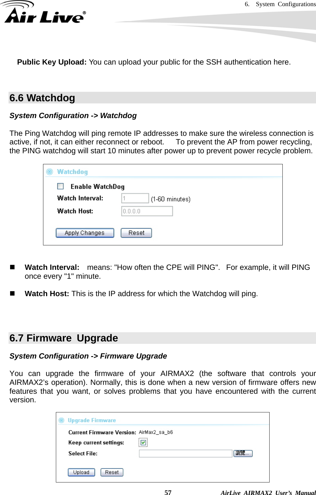 6.  System Configurations    57              AirLive AIRMAX2 User’s Manual  Public Key Upload: You can upload your public for the SSH authentication here.     6.6 Watchdog System Configuration -&gt; Watchdog  The Ping Watchdog will ping remote IP addresses to make sure the wireless connection is active, if not, it can either reconnect or reboot.      To prevent the AP from power recycling, the PING watchdog will start 10 minutes after power up to prevent power recycle problem.       Watch Interval:    means: &quot;How often the CPE will PING&quot;.   For example, it will PING once every &quot;1&quot; minute.    Watch Host: This is the IP address for which the Watchdog will ping.    6.7 Firmware  Upgrade System Configuration -&gt; Firmware Upgrade  You can upgrade the firmware of your AIRMAX2 (the software that controls your AIRMAX2’s operation). Normally, this is done when a new version of firmware offers new features that you want, or solves problems that you have encountered with the current version.   