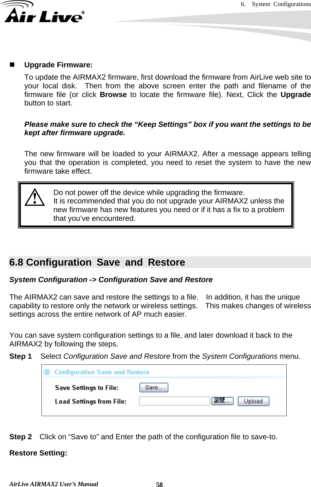 6.  System Configurations   AirLive AIRMAX2 User’s Manual  58  Upgrade Firmware:   To update the AIRMAX2 firmware, first download the firmware from AirLive web site to your local disk.  Then from the above screen enter the path and filename of the firmware file (or click Browse  to locate the firmware file). Next, Click the Upgrade button to start.    Please make sure to check the “Keep Settings” box if you want the settings to be kept after firmware upgrade.  The new firmware will be loaded to your AIRMAX2. After a message appears telling you that the operation is completed, you need to reset the system to have the new firmware take effect.     Do not power off the device while upgrading the firmware. It is recommended that you do not upgrade your AIRMAX2 unless the new firmware has new features you need or if it has a fix to a problem that you’ve encountered.    6.8 Configuration Save and Restore System Configuration -&gt; Configuration Save and Restore  The AIRMAX2 can save and restore the settings to a file.    In addition, it has the unique capability to restore only the network or wireless settings.    This makes changes of wireless settings across the entire network of AP much easier.   You can save system configuration settings to a file, and later download it back to the AIRMAX2 by following the steps.   Step 1 Select Configuration Save and Restore from the System Configurations menu.   Step 2  Click on “Save to” and Enter the path of the configuration file to save-to.   Restore Setting:  