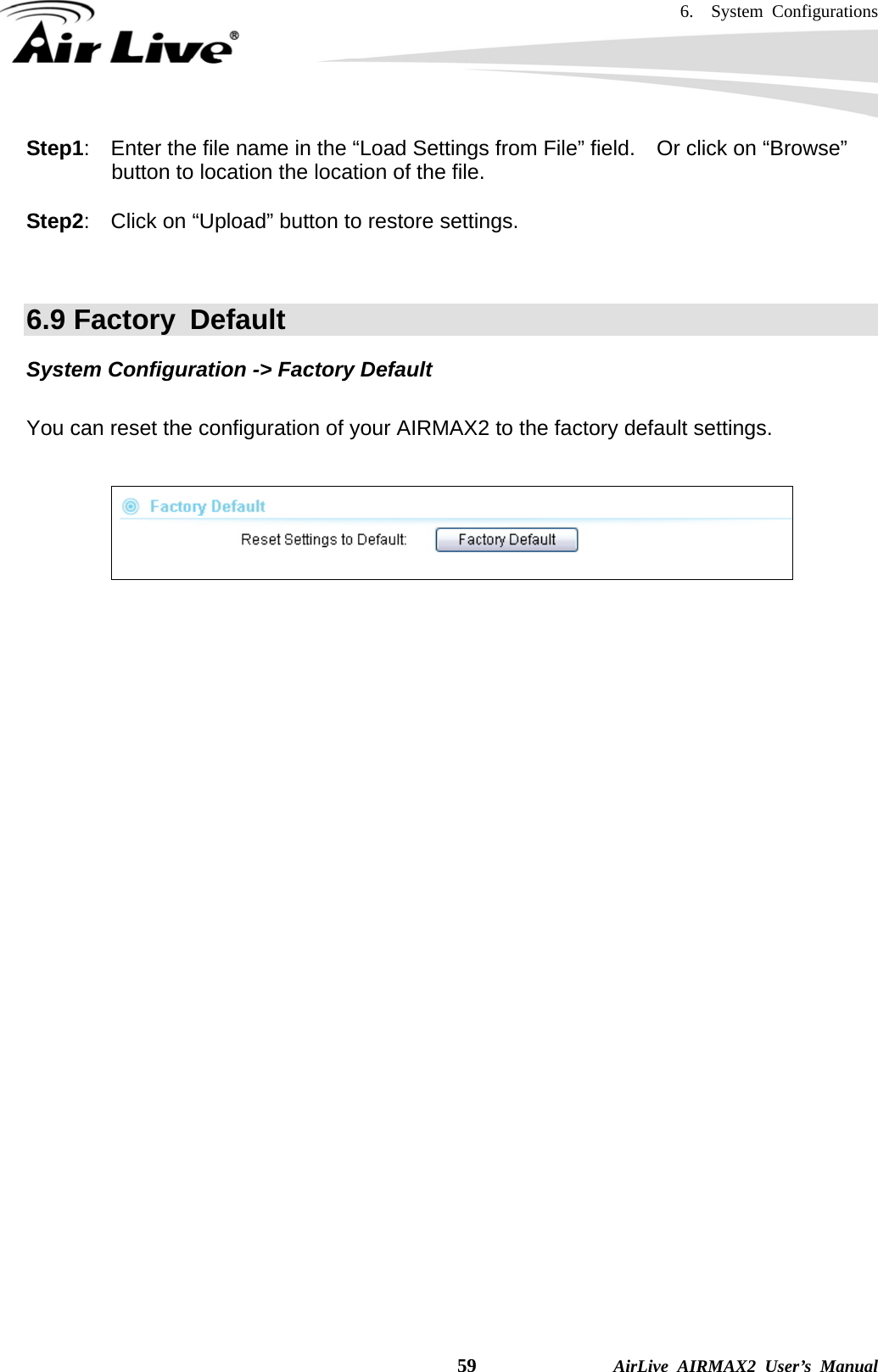 6.  System Configurations    59              AirLive AIRMAX2 User’s Manual Step1:    Enter the file name in the “Load Settings from File” field.    Or click on “Browse” button to location the location of the file.  Step2:    Click on “Upload” button to restore settings.   6.9 Factory  Default System Configuration -&gt; Factory Default  You can reset the configuration of your AIRMAX2 to the factory default settings.      