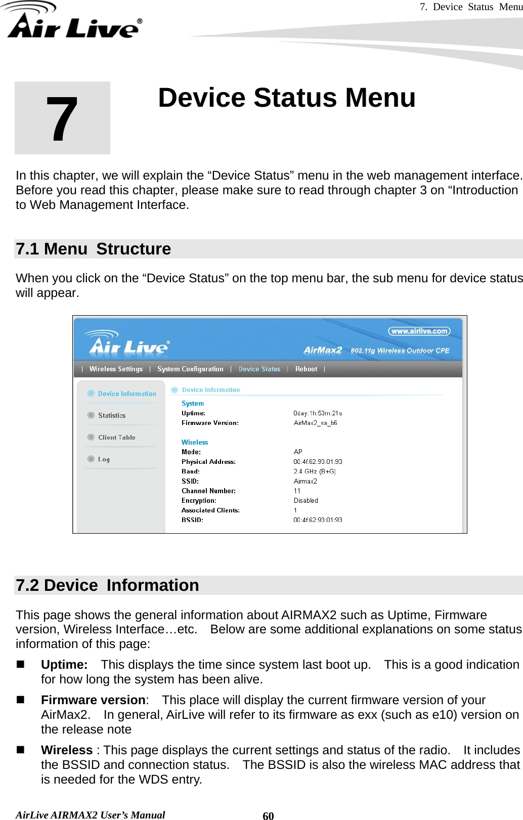 7. Device Status Menu   AirLive AIRMAX2 User’s Manual  60      In this chapter, we will explain the “Device Status” menu in the web management interface.   Before you read this chapter, please make sure to read through chapter 3 on “Introduction to Web Management Interface.  7.1 Menu  Structure When you click on the “Device Status” on the top menu bar, the sub menu for device status will appear.       7.2 Device  Information This page shows the general information about AIRMAX2 such as Uptime, Firmware version, Wireless Interface…etc.    Below are some additional explanations on some status information of this page:  Uptime:  This displays the time since system last boot up.    This is a good indication for how long the system has been alive.  Firmware version:    This place will display the current firmware version of your AirMax2.    In general, AirLive will refer to its firmware as exx (such as e10) version on the release note  Wireless : This page displays the current settings and status of the radio.    It includes the BSSID and connection status.    The BSSID is also the wireless MAC address that is needed for the WDS entry.     7  7. Device Status Menu  