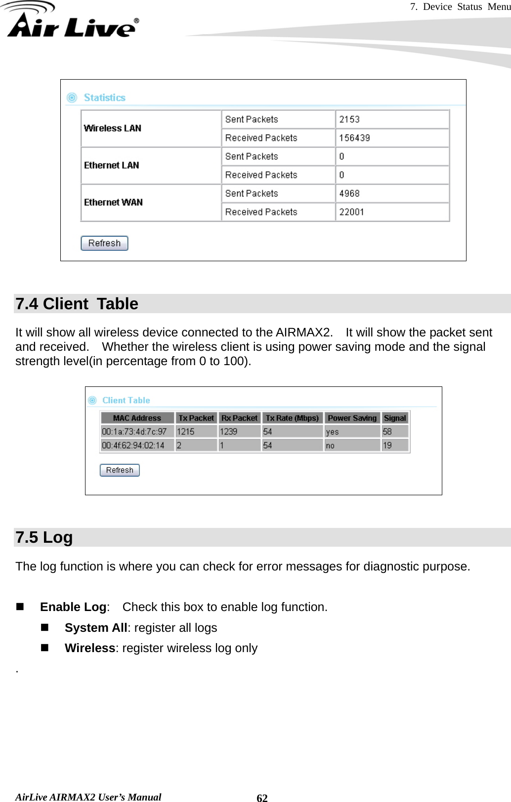 7. Device Status Menu   AirLive AIRMAX2 User’s Manual  62  7.4 Client  Table It will show all wireless device connected to the AIRMAX2.    It will show the packet sent and received.    Whether the wireless client is using power saving mode and the signal strength level(in percentage from 0 to 100).    7.5 Log The log function is where you can check for error messages for diagnostic purpose.       Enable Log:    Check this box to enable log function.  System All: register all logs  Wireless: register wireless log only .  