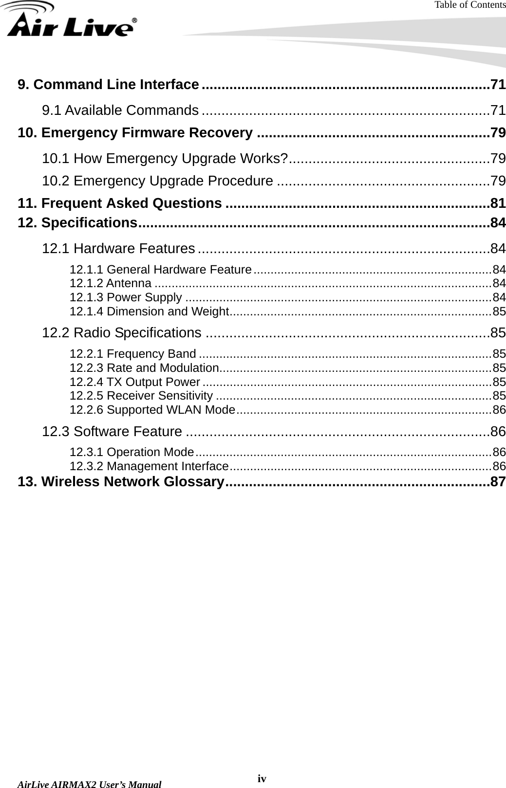 Table of Contents  AirLive AIRMAX2 User’s Manual  iv9. Command Line Interface.........................................................................71 9.1 Available Commands .........................................................................71 10. Emergency Firmware Recovery ...........................................................79 10.1 How Emergency Upgrade Works?...................................................79 10.2 Emergency Upgrade Procedure ......................................................79 11. Frequent Asked Questions ...................................................................81 12. Specifications.........................................................................................84 12.1 Hardware Features ..........................................................................84 12.1.1 General Hardware Feature......................................................................84 12.1.2 Antenna ...................................................................................................84 12.1.3 Power Supply ..........................................................................................84 12.1.4 Dimension and Weight.............................................................................85 12.2 Radio Specifications ........................................................................85 12.2.1 Frequency Band ......................................................................................85 12.2.3 Rate and Modulation................................................................................85 12.2.4 TX Output Power .....................................................................................85 12.2.5 Receiver Sensitivity .................................................................................85 12.2.6 Supported WLAN Mode...........................................................................86 12.3 Software Feature .............................................................................86 12.3.1 Operation Mode.......................................................................................86 12.3.2 Management Interface.............................................................................86 13. Wireless Network Glossary...................................................................87  