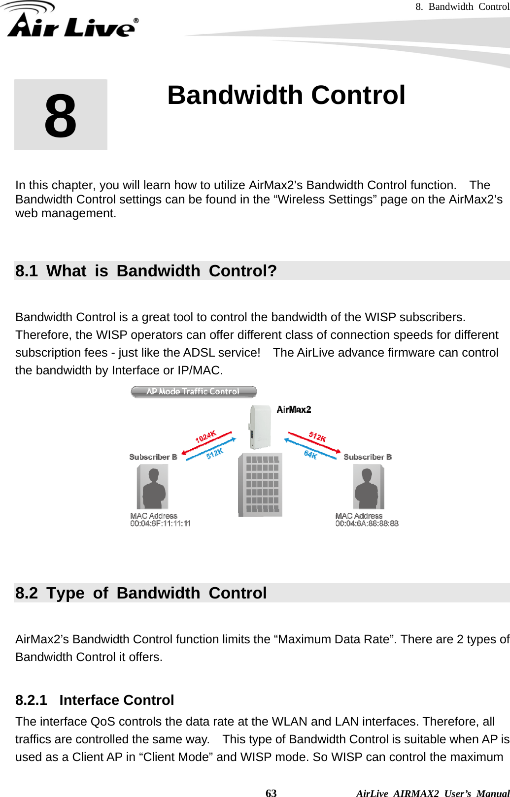 8. Bandwidth Control    63              AirLive AIRMAX2 User’s Manual        In this chapter, you will learn how to utilize AirMax2’s Bandwidth Control function.    The Bandwidth Control settings can be found in the “Wireless Settings” page on the AirMax2’s web management.     8.1 What is Bandwidth Control?  Bandwidth Control is a great tool to control the bandwidth of the WISP subscribers. Therefore, the WISP operators can offer different class of connection speeds for different subscription fees - just like the ADSL service!    The AirLive advance firmware can control the bandwidth by Interface or IP/MAC.    8.2 Type of Bandwidth Control  AirMax2’s Bandwidth Control function limits the “Maximum Data Rate”. There are 2 types of Bandwidth Control it offers.  8.2.1  Interface Control The interface QoS controls the data rate at the WLAN and LAN interfaces. Therefore, all traffics are controlled the same way.    This type of Bandwidth Control is suitable when AP is used as a Client AP in “Client Mode” and WISP mode. So WISP can control the maximum 8  8. Bandwidth Control    