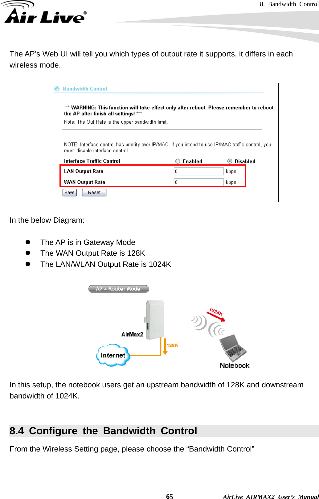 8. Bandwidth Control    65              AirLive AIRMAX2 User’s Manual The AP’s Web UI will tell you which types of output rate it supports, it differs in each wireless mode.    In the below Diagram:  z  The AP is in Gateway Mode z  The WAN Output Rate is 128K z  The LAN/WLAN Output Rate is 1024K   In this setup, the notebook users get an upstream bandwidth of 128K and downstream bandwidth of 1024K.  8.4 Configure the Bandwidth Control From the Wireless Setting page, please choose the “Bandwidth Control”    