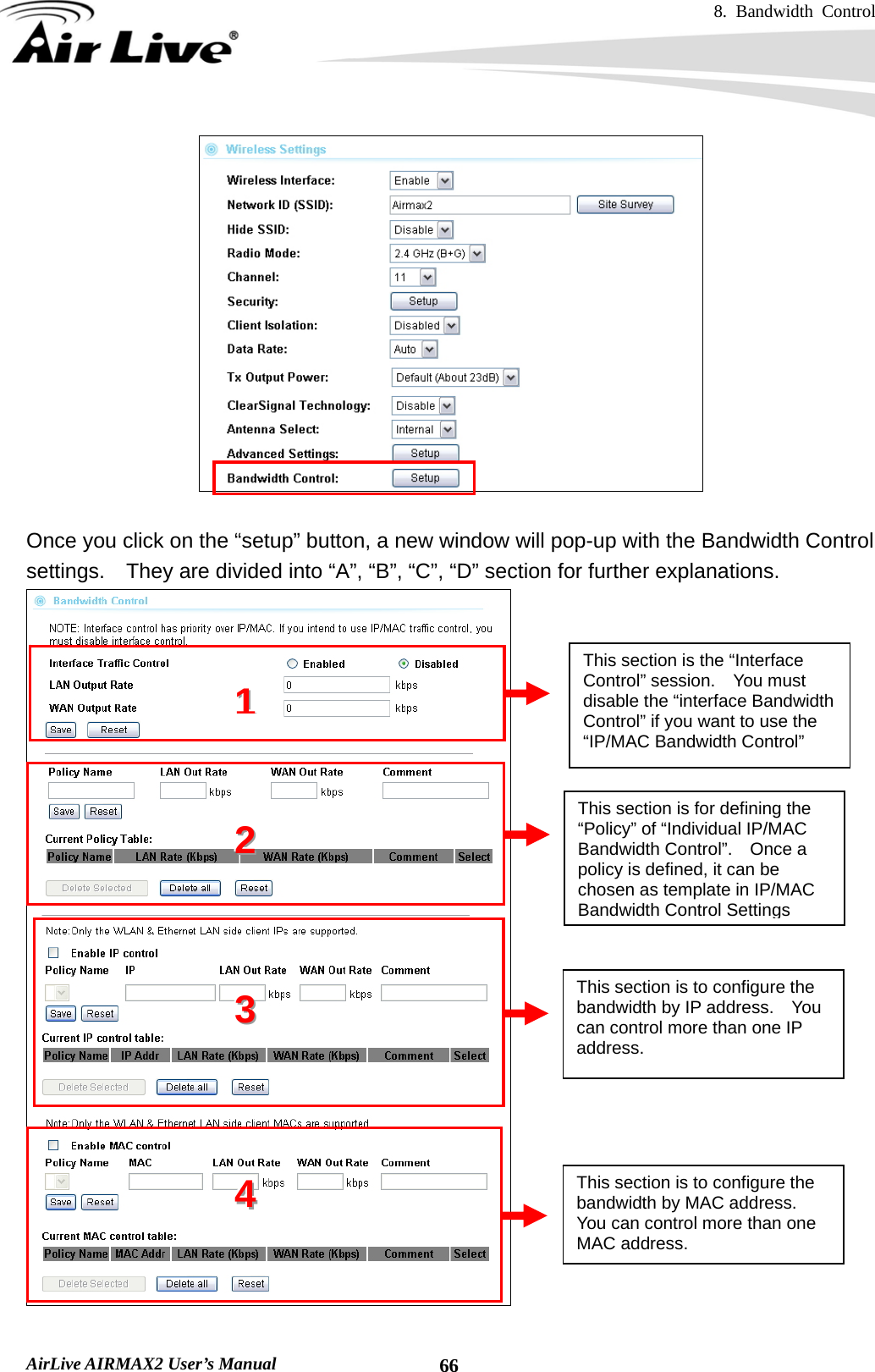 8. Bandwidth Control    AirLive AIRMAX2 User’s Manual  66  Once you click on the “setup” button, a new window will pop-up with the Bandwidth Control settings.    They are divided into “A”, “B”, “C”, “D” section for further explanations.  This section is the “Interface Control” session.  You must disable the “interface Bandwidth Control” if you want to use the “IP/MAC Bandwidth Control” This section is for defining the “Policy” of “Individual IP/MAC Bandwidth Control”.  Once a policy is defined, it can be chosen as template in IP/MAC Bandwidth Control Settings 111222   333   This section is to configure the bandwidth by IP address.    You can control more than one IP address. 444   This section is to configure the bandwidth by MAC address.   You can control more than one MAC address. 