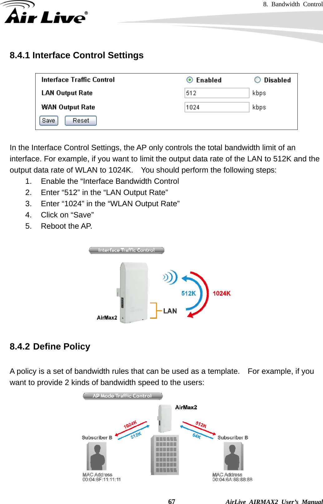 8. Bandwidth Control    67              AirLive AIRMAX2 User’s Manual 8.4.1 Interface Control Settings    In the Interface Control Settings, the AP only controls the total bandwidth limit of an interface. For example, if you want to limit the output data rate of the LAN to 512K and the output data rate of WLAN to 1024K.    You should perform the following steps: 1.  Enable the “Interface Bandwidth Control 2.  Enter “512” in the “LAN Output Rate” 3.  Enter “1024” in the “WLAN Output Rate” 4.  Click on “Save” 5. Reboot the AP.     8.4.2 Define Policy  A policy is a set of bandwidth rules that can be used as a template.    For example, if you want to provide 2 kinds of bandwidth speed to the users:  