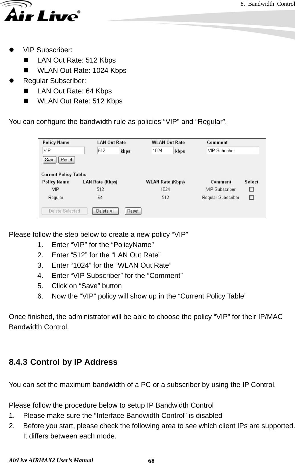 8. Bandwidth Control    AirLive AIRMAX2 User’s Manual  68z VIP Subscriber:   LAN Out Rate: 512 Kbps   WLAN Out Rate: 1024 Kbps z Regular Subscriber:   LAN Out Rate: 64 Kbps   WLAN Out Rate: 512 Kbps  You can configure the bandwidth rule as policies “VIP” and “Regular”.    Please follow the step below to create a new policy “VIP” 1.  Enter “VIP” for the “PolicyName” 2.  Enter “512” for the “LAN Out Rate” 3.  Enter “1024” for the “WLAN Out Rate” 4. Enter “VIP Subscriber” for the “Comment” 5.  Click on “Save” button 6.  Now the “VIP” policy will show up in the “Current Policy Table”  Once finished, the administrator will be able to choose the policy “VIP” for their IP/MAC Bandwidth Control.   8.4.3 Control by IP Address  You can set the maximum bandwidth of a PC or a subscriber by using the IP Control.      Please follow the procedure below to setup IP Bandwidth Control 1.  Please make sure the “Interface Bandwidth Control” is disabled 2.  Before you start, please check the following area to see which client IPs are supported.   It differs between each mode. 