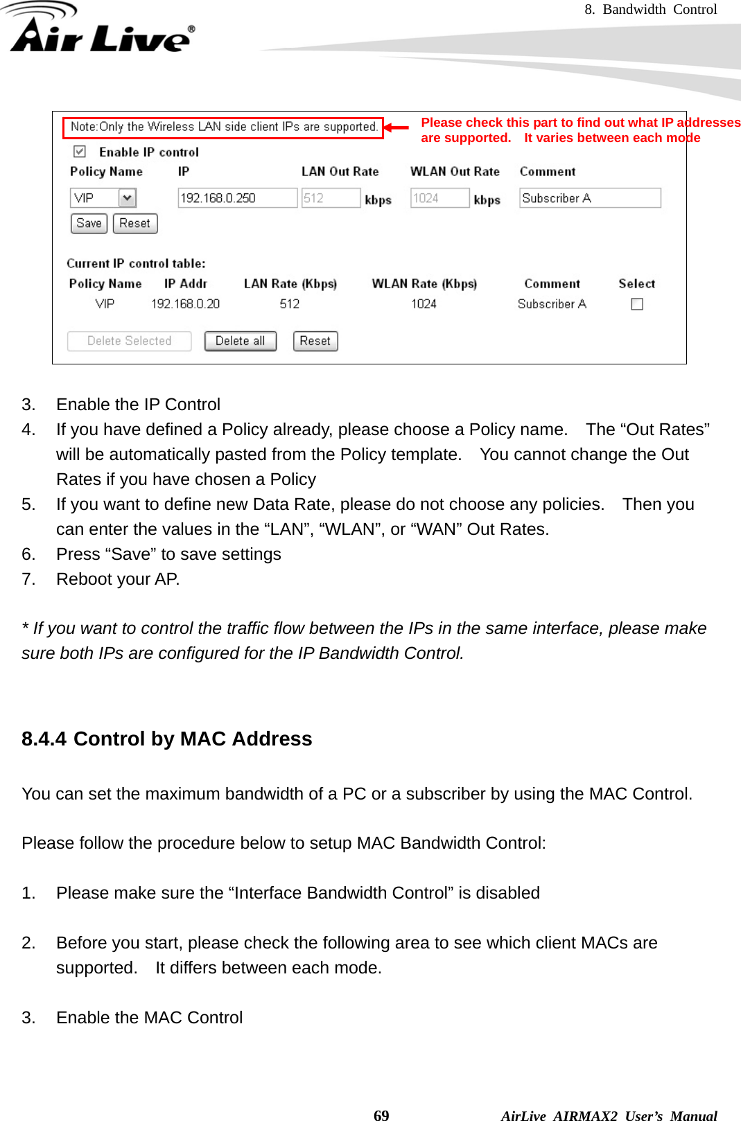 8. Bandwidth Control    69              AirLive AIRMAX2 User’s Manual   3.  Enable the IP Control 4.  If you have defined a Policy already, please choose a Policy name.    The “Out Rates” will be automatically pasted from the Policy template.    You cannot change the Out Rates if you have chosen a Policy 5.  If you want to define new Data Rate, please do not choose any policies.    Then you can enter the values in the “LAN”, “WLAN”, or “WAN” Out Rates. 6.  Press “Save” to save settings 7. Reboot your AP.  * If you want to control the traffic flow between the IPs in the same interface, please make sure both IPs are configured for the IP Bandwidth Control.   8.4.4 Control by MAC Address  You can set the maximum bandwidth of a PC or a subscriber by using the MAC Control.      Please follow the procedure below to setup MAC Bandwidth Control:  1.  Please make sure the “Interface Bandwidth Control” is disabled  2.  Before you start, please check the following area to see which client MACs are supported.  It differs between each mode.  3.  Enable the MAC Control Please check this part to find out what IP addresses are supported.    It varies between each mode 