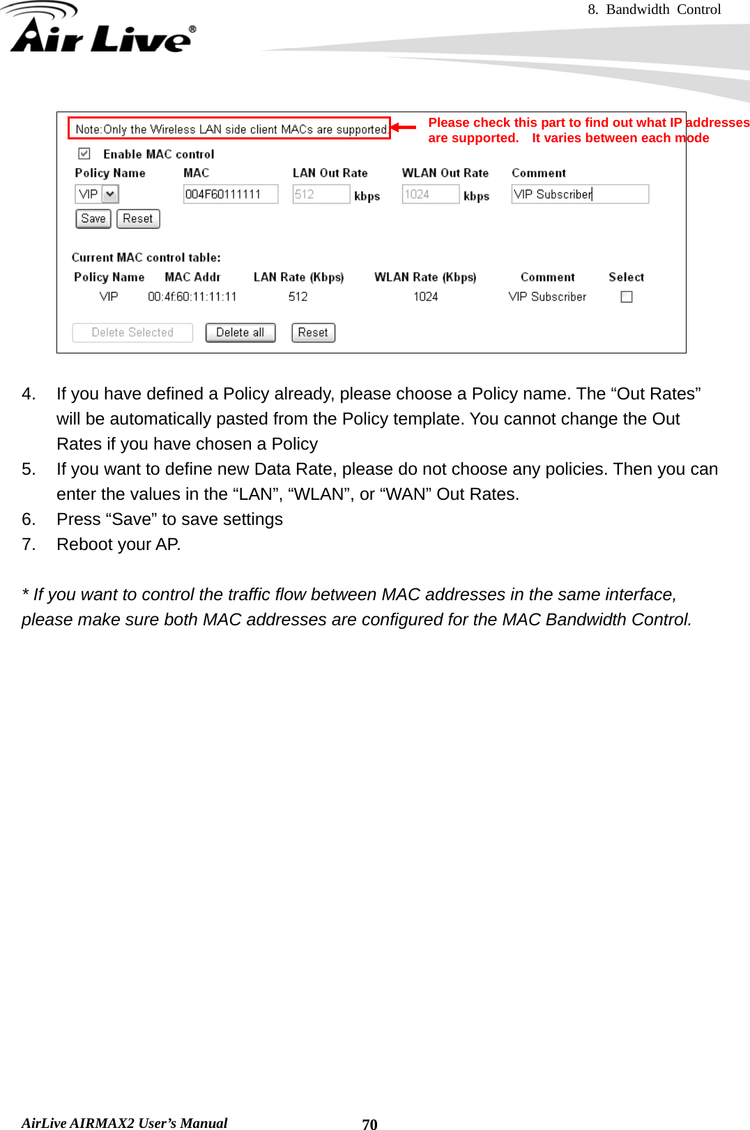 8. Bandwidth Control    AirLive AIRMAX2 User’s Manual  70  4.  If you have defined a Policy already, please choose a Policy name. The “Out Rates” will be automatically pasted from the Policy template. You cannot change the Out Rates if you have chosen a Policy 5.  If you want to define new Data Rate, please do not choose any policies. Then you can enter the values in the “LAN”, “WLAN”, or “WAN” Out Rates. 6.  Press “Save” to save settings 7. Reboot your AP.  * If you want to control the traffic flow between MAC addresses in the same interface, please make sure both MAC addresses are configured for the MAC Bandwidth Control.  Please check this part to find out what IP addresses are supported.    It varies between each mode 