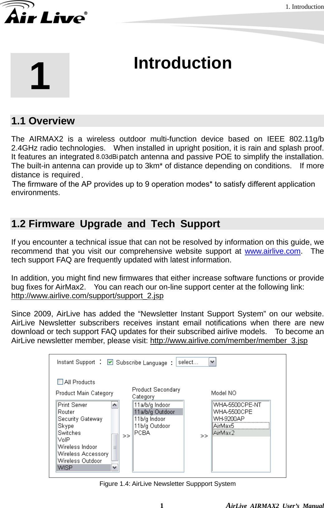 1. Introduction  1                AirLive AIRMAX2 User’s Manual 1  1. Introduction  1.1 Overview The AIRMAX2 is a wireless outdoor multi-function device based on IEEE 802.11g/b 2.4GHz radio technologies.    When installed in upright position, it is rain and splash proof.   It features an integrated 10dBi patch antenna and passive POE to simplify the installation.   The built-in antenna can provide up to 3km* of distance depending on conditions.    If more distance is required, a R-SMA antenna connector is available for external antenna.  The firmware of the AP provides up to 9 operation modes* to satisfy different application environments.    1.2 Firmware Upgrade and Tech Support If you encounter a technical issue that can not be resolved by information on this guide, we recommend that you visit our comprehensive website support at www.airlive.com.  The tech support FAQ are frequently updated with latest information.  In addition, you might find new firmwares that either increase software functions or provide bug fixes for AirMax2.    You can reach our on-line support center at the following link: http://www.airlive.com/support/support_2.jsp  Since 2009, AirLive has added the “Newsletter Instant Support System” on our website.  AirLive Newsletter subscribers receives instant email notifications when there are new download or tech support FAQ updates for their subscribed airlive models.  To become an AirLive newsletter member, please visit: http://www.airlive.com/member/member_3.jsp    Figure 1.4: AirLive Newsletter Suppport System .The firmware of the AP provides up to 9 operation modes* to satisfy different application environments.8.03dBi