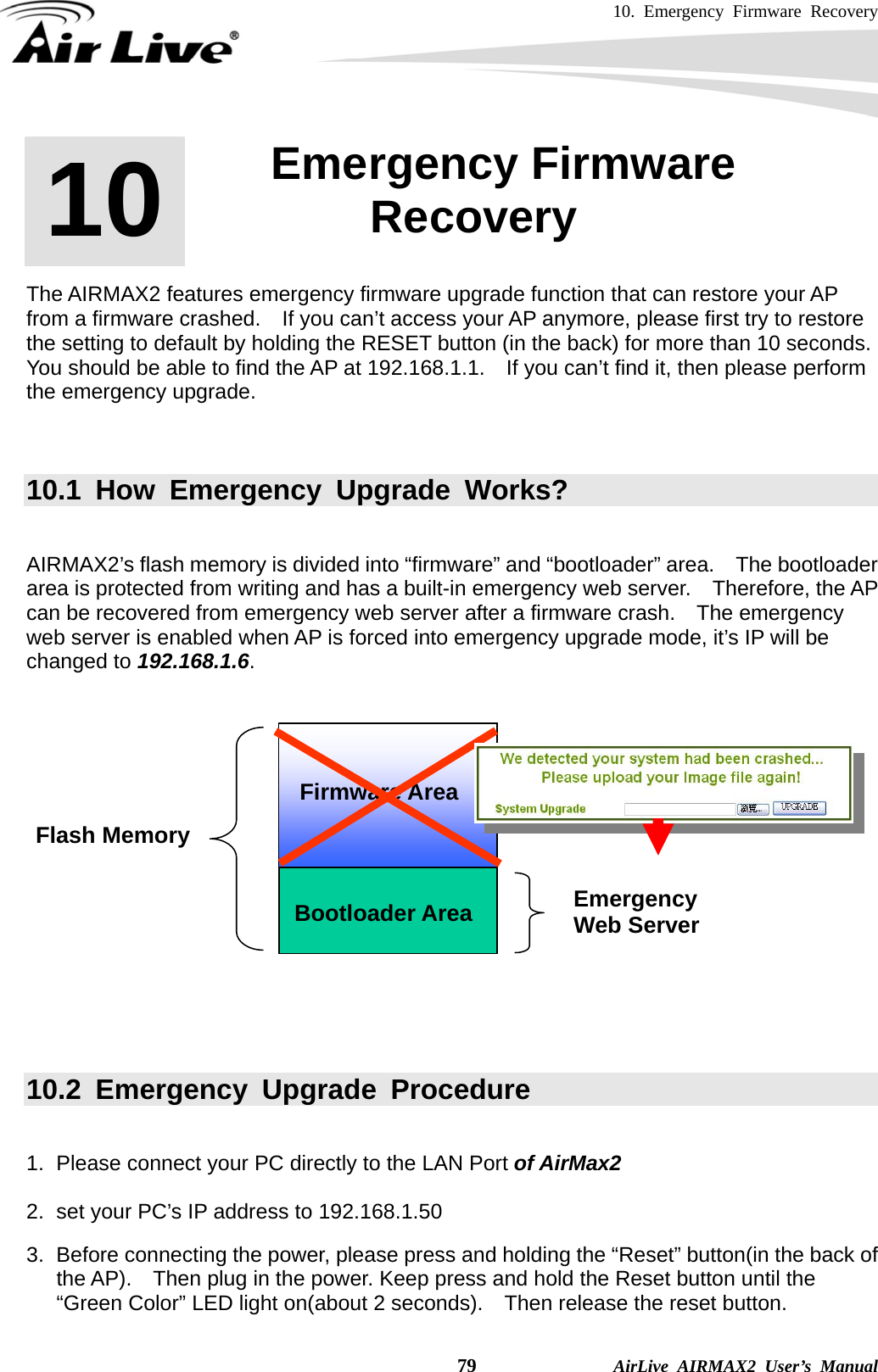 10. Emergency Firmware Recovery    79              AirLive AIRMAX2 User’s Manual       The AIRMAX2 features emergency firmware upgrade function that can restore your AP from a firmware crashed.    If you can’t access your AP anymore, please first try to restore the setting to default by holding the RESET button (in the back) for more than 10 seconds. You should be able to find the AP at 192.168.1.1.    If you can’t find it, then please perform the emergency upgrade.       10.1 How Emergency Upgrade Works?   AIRMAX2’s flash memory is divided into “firmware” and “bootloader” area.    The bootloader area is protected from writing and has a built-in emergency web server.   Therefore, the AP can be recovered from emergency web server after a firmware crash.    The emergency web server is enabled when AP is forced into emergency upgrade mode, it’s IP will be changed to 192.168.1.6.        10.2 Emergency Upgrade Procedure  1.  Please connect your PC directly to the LAN Port of AirMax2  2.  set your PC’s IP address to 192.168.1.50    3.  Before connecting the power, please press and holding the “Reset” button(in the back of the AP).    Then plug in the power. Keep press and hold the Reset button until the “Green Color” LED light on(about 2 seconds).    Then release the reset button. 10  10. Emergency Firmware Recovery  Bootloader Area Flash Memory Emergency  Web Server Firmware Area 
