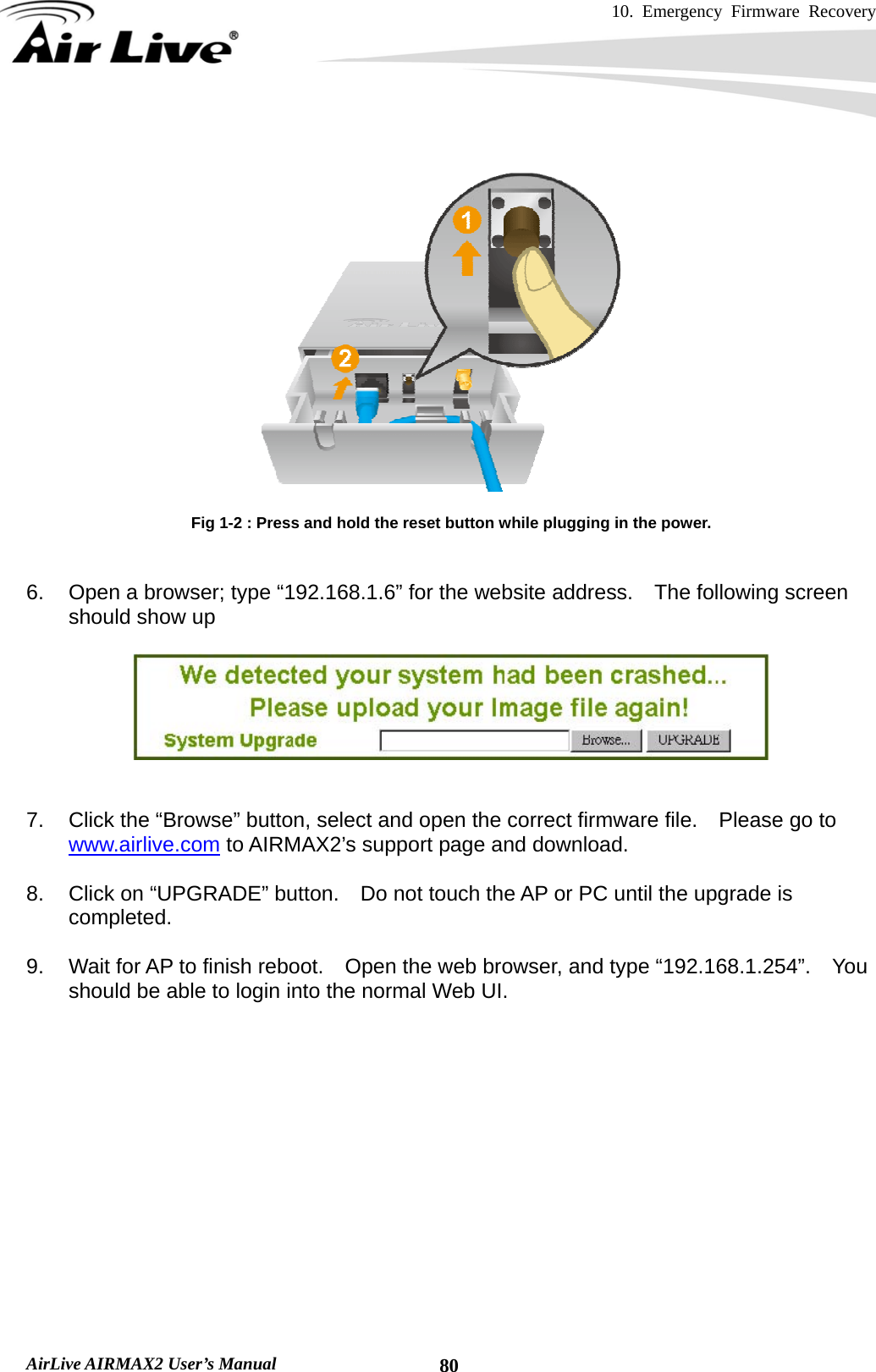 10. Emergency Firmware Recovery     AirLive AIRMAX2 User’s Manual  80   Fig 1-2 : Press and hold the reset button while plugging in the power.   6.  Open a browser; type “192.168.1.6” for the website address.  The following screen should show up     7.  Click the “Browse” button, select and open the correct firmware file.    Please go to www.airlive.com to AIRMAX2’s support page and download.  8.  Click on “UPGRADE” button.    Do not touch the AP or PC until the upgrade is completed.  9.  Wait for AP to finish reboot.    Open the web browser, and type “192.168.1.254”.    You should be able to login into the normal Web UI.      