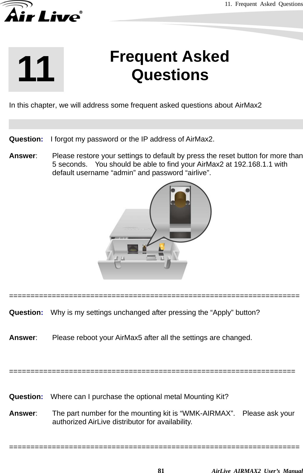 11. Frequent Asked Questions    81              AirLive AIRMAX2 User’s Manual       In this chapter, we will address some frequent asked questions about AirMax2    Question:  I forgot my password or the IP address of AirMax2.  Answer:        Please restore your settings to default by press the reset button for more than 5 seconds.    You should be able to find your AirMax2 at 192.168.1.1 with default username “admin” and password “airlive”.   ====================================================================  Question:  Why is my settings unchanged after pressing the “Apply” button?   Answer:        Please reboot your AirMax5 after all the settings are changed.    ===================================================================   Question:  Where can I purchase the optional metal Mounting Kit?  Answer:        The part number for the mounting kit is “WMK-AIRMAX”.    Please ask your authorized AirLive distributor for availability.   ====================================================================  11  11. Frequent Asked Questions  