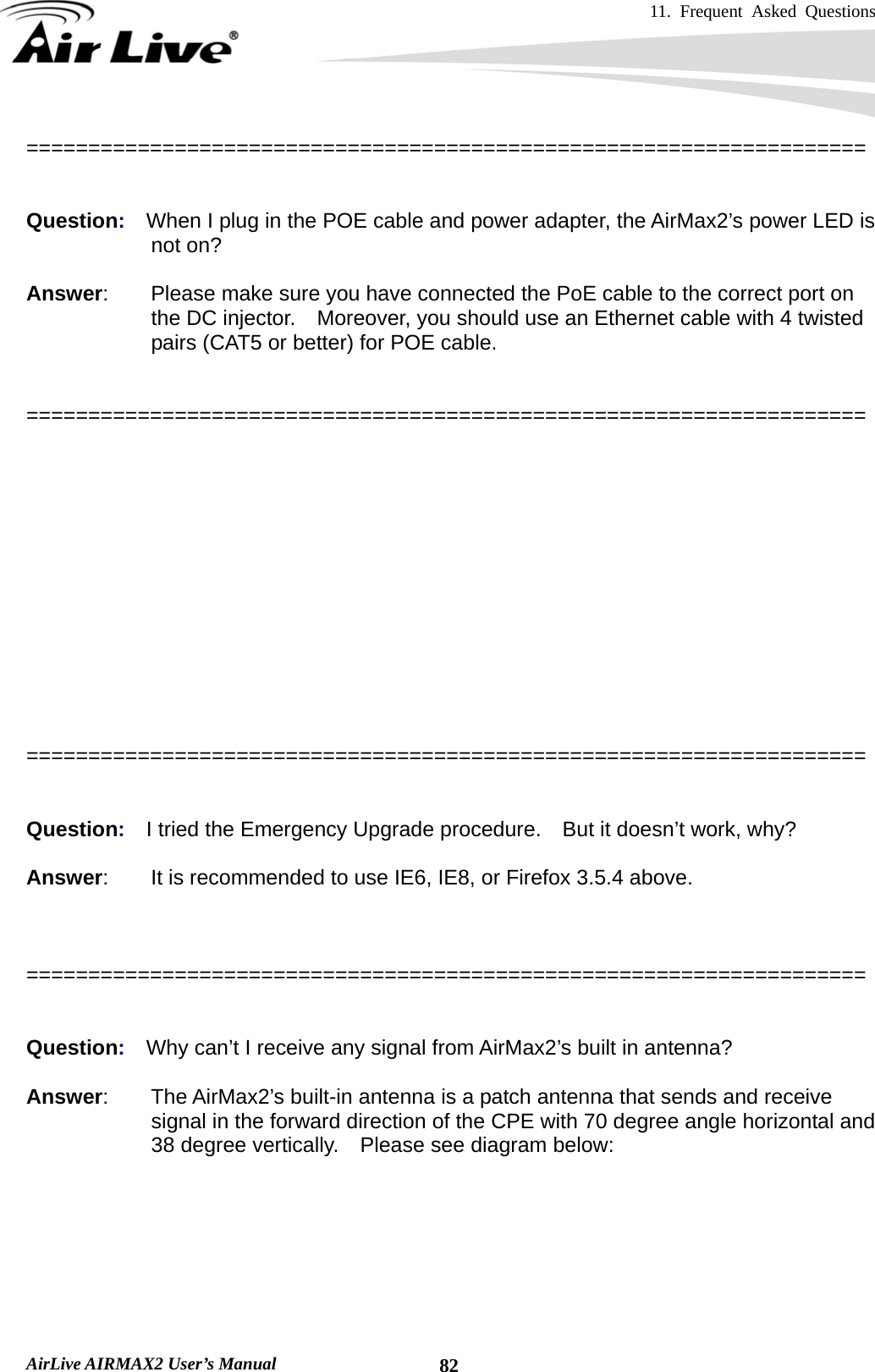 11. Frequent Asked Questions      AirLive AIRMAX2 User’s Manual  82====================================================================   Question:  When I plug in the POE cable and power adapter, the AirMax2’s power LED is not on?  Answer:    Please make sure you have connected the PoE cable to the correct port on the DC injector.    Moreover, you should use an Ethernet cable with 4 twisted pairs (CAT5 or better) for POE cable.   ====================================================================   Question:  When I use an external antenna, how much distance can the AirMax2 reach?   Answer:        The distance of a wireless connection depends on many factors such as cable loss and weather conditions.    There is an online distance calculator at the AirLive website.    The distance calculated is not a guaranteed value; it is for your reference only.    If you agree with this limitation, please visit http://www.airlive.com/support/wireless_distance_calculator.jsp    ====================================================================   Question:  I tried the Emergency Upgrade procedure.    But it doesn’t work, why?  Answer:        It is recommended to use IE6, IE8, or Firefox 3.5.4 above.    ====================================================================   Question:  Why can’t I receive any signal from AirMax2’s built in antenna?  Answer:    The AirMax2’s built-in antenna is a patch antenna that sends and receive signal in the forward direction of the CPE with 70 degree angle horizontal and 38 degree vertically.    Please see diagram below:  