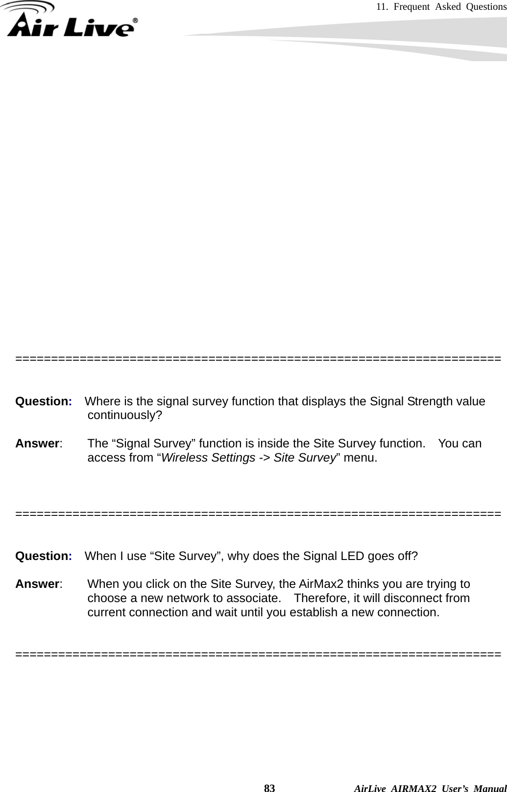 11. Frequent Asked Questions    83              AirLive AIRMAX2 User’s Manual   Please also make sure the antenna (Operation Mode-&gt;Setup-&gt;Advance Settings) is not set to use external antenna.   ====================================================================   Question:  Where is the signal survey function that displays the Signal Strength value continuously?  Answer:        The “Signal Survey” function is inside the Site Survey function.    You can access from “Wireless Settings -&gt; Site Survey” menu.    ====================================================================   Question:  When I use “Site Survey”, why does the Signal LED goes off?  Answer:        When you click on the Site Survey, the AirMax2 thinks you are trying to choose a new network to associate.    Therefore, it will disconnect from current connection and wait until you establish a new connection.     ====================================================================  