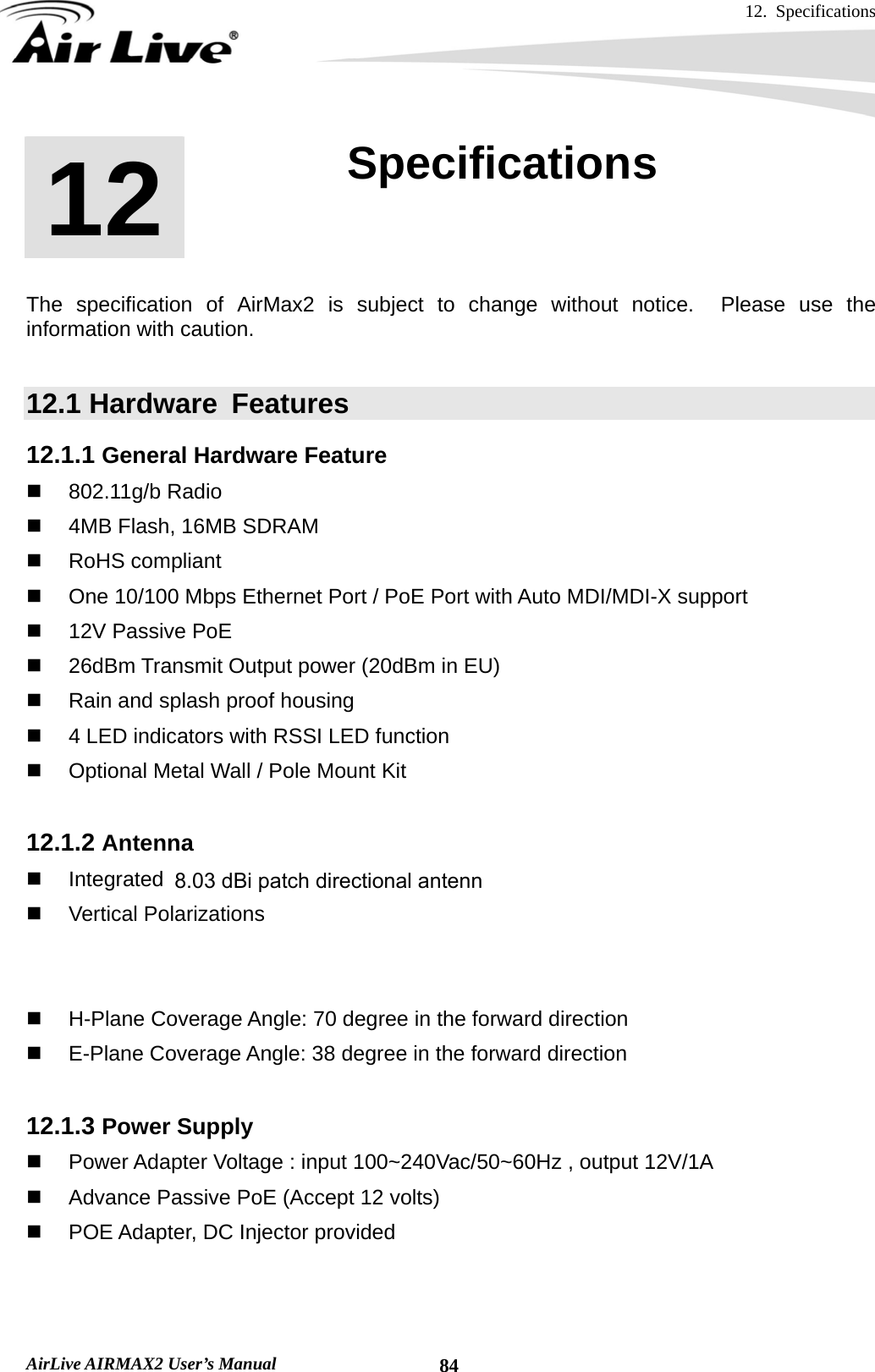 12. Specifications       AirLive AIRMAX2 User’s Manual  84      The specification of AirMax2 is subject to change without notice.  Please use the information with caution.    12.1 Hardware  Features 12.1.1 General Hardware Feature  802.11g/b Radio   4MB Flash, 16MB SDRAM  RoHS compliant   One 10/100 Mbps Ethernet Port / PoE Port with Auto MDI/MDI-X support   12V Passive PoE    26dBm Transmit Output power (20dBm in EU)   Rain and splash proof housing   4 LED indicators with RSSI LED function   Optional Metal Wall / Pole Mount Kit  12.1.2 Antenna   Integrated 10 dBi patch directional antenna  Vertical Polarizations   R-SMA connector for external antenna   Software switchable between internal and external antenna   H-Plane Coverage Angle: 70 degree in the forward direction   E-Plane Coverage Angle: 38 degree in the forward direction  12.1.3 Power Supply   Power Adapter Voltage : input 100~240Vac/50~60Hz , output 12V/1A   Advance Passive PoE (Accept 12 volts)   POE Adapter, DC Injector provided  12  12. Specifications  8.03 dBi patch directional antenna