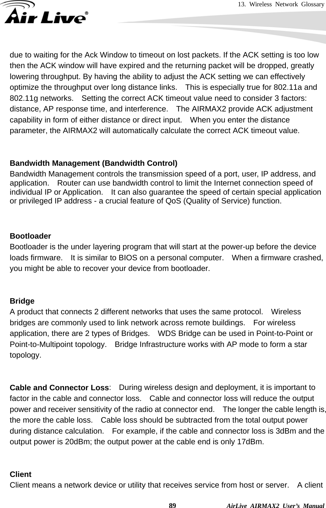 13. Wireless Network Glossary    89              AirLive AIRMAX2 User’s Manual due to waiting for the Ack Window to timeout on lost packets. If the ACK setting is too low then the ACK window will have expired and the returning packet will be dropped, greatly lowering throughput. By having the ability to adjust the ACK setting we can effectively optimize the throughput over long distance links.    This is especially true for 802.11a and 802.11g networks.    Setting the correct ACK timeout value need to consider 3 factors: distance, AP response time, and interference.  The AIRMAX2 provide ACK adjustment capability in form of either distance or direct input.    When you enter the distance parameter, the AIRMAX2 will automatically calculate the correct ACK timeout value.    Bandwidth Management (Bandwidth Control) Bandwidth Management controls the transmission speed of a port, user, IP address, and application.    Router can use bandwidth control to limit the Internet connection speed of individual IP or Application.    It can also guarantee the speed of certain special application or privileged IP address - a crucial feature of QoS (Quality of Service) function.       Bootloader Bootloader is the under layering program that will start at the power-up before the device loads firmware.    It is similar to BIOS on a personal computer.    When a firmware crashed, you might be able to recover your device from bootloader.   Bridge A product that connects 2 different networks that uses the same protocol.    Wireless bridges are commonly used to link network across remote buildings.    For wireless application, there are 2 types of Bridges.    WDS Bridge can be used in Point-to-Point or Point-to-Multipoint topology.  Bridge Infrastructure works with AP mode to form a star topology.   Cable and Connector Loss:    During wireless design and deployment, it is important to factor in the cable and connector loss.    Cable and connector loss will reduce the output power and receiver sensitivity of the radio at connector end.    The longer the cable length is, the more the cable loss.    Cable loss should be subtracted from the total output power during distance calculation.    For example, if the cable and connector loss is 3dBm and the output power is 20dBm; the output power at the cable end is only 17dBm.   Client Client means a network device or utility that receives service from host or server.    A client 