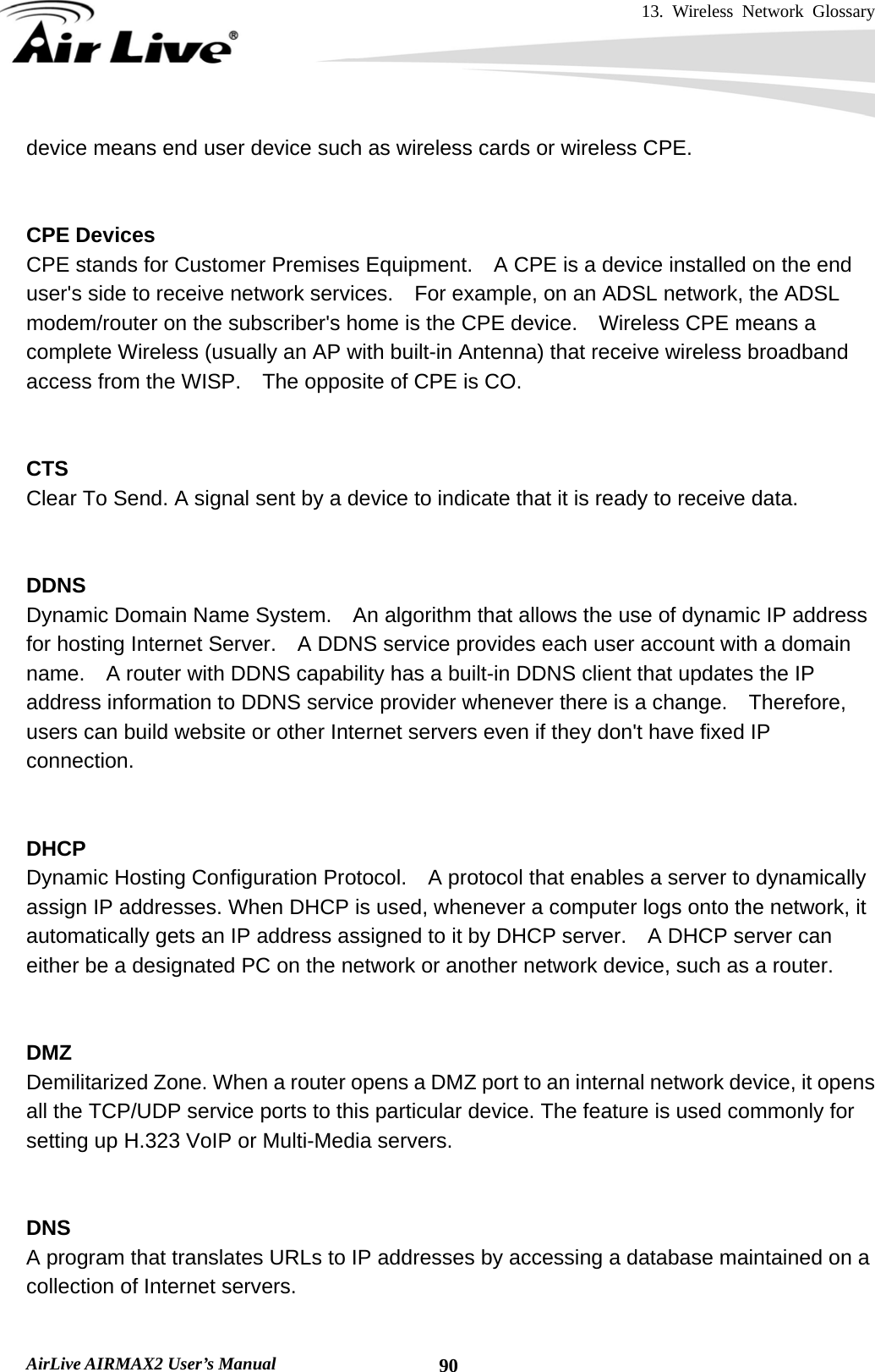 13. Wireless Network Glossary       AirLive AIRMAX2 User’s Manual  90device means end user device such as wireless cards or wireless CPE.   CPE Devices CPE stands for Customer Premises Equipment.    A CPE is a device installed on the end user&apos;s side to receive network services.    For example, on an ADSL network, the ADSL modem/router on the subscriber&apos;s home is the CPE device.    Wireless CPE means a complete Wireless (usually an AP with built-in Antenna) that receive wireless broadband access from the WISP.    The opposite of CPE is CO.   CTS Clear To Send. A signal sent by a device to indicate that it is ready to receive data.   DDNS Dynamic Domain Name System.    An algorithm that allows the use of dynamic IP address for hosting Internet Server.    A DDNS service provides each user account with a domain name.    A router with DDNS capability has a built-in DDNS client that updates the IP address information to DDNS service provider whenever there is a change.  Therefore, users can build website or other Internet servers even if they don&apos;t have fixed IP connection.   DHCP Dynamic Hosting Configuration Protocol.    A protocol that enables a server to dynamically assign IP addresses. When DHCP is used, whenever a computer logs onto the network, it automatically gets an IP address assigned to it by DHCP server.    A DHCP server can either be a designated PC on the network or another network device, such as a router.   DMZ Demilitarized Zone. When a router opens a DMZ port to an internal network device, it opens all the TCP/UDP service ports to this particular device. The feature is used commonly for setting up H.323 VoIP or Multi-Media servers.   DNS A program that translates URLs to IP addresses by accessing a database maintained on a collection of Internet servers.    