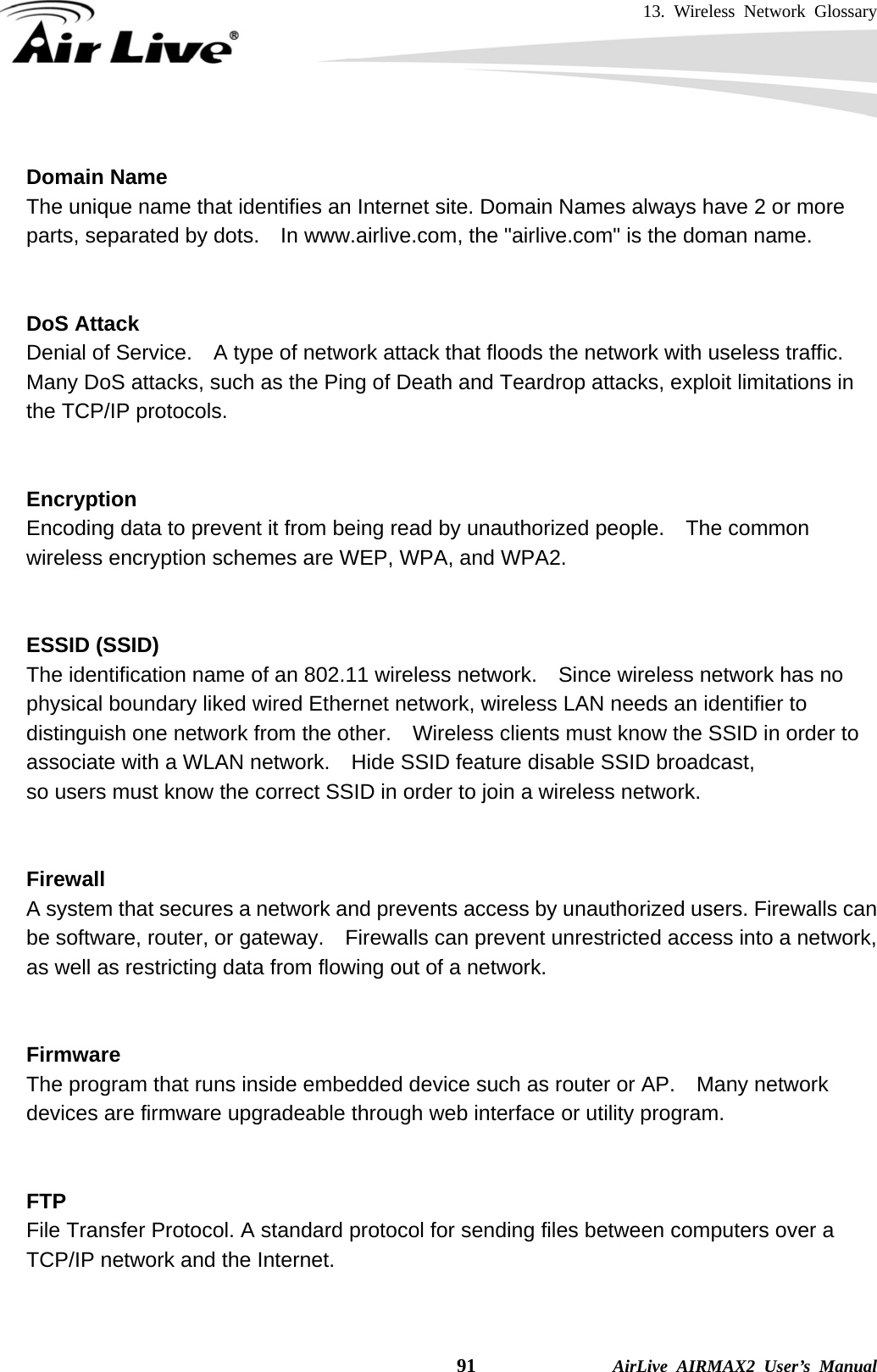 13. Wireless Network Glossary    91              AirLive AIRMAX2 User’s Manual  Domain Name The unique name that identifies an Internet site. Domain Names always have 2 or more parts, separated by dots.    In www.airlive.com, the &quot;airlive.com&quot; is the doman name.   DoS Attack Denial of Service.    A type of network attack that floods the network with useless traffic. Many DoS attacks, such as the Ping of Death and Teardrop attacks, exploit limitations in the TCP/IP protocols.   Encryption Encoding data to prevent it from being read by unauthorized people.  The common wireless encryption schemes are WEP, WPA, and WPA2.   ESSID (SSID) The identification name of an 802.11 wireless network.    Since wireless network has no physical boundary liked wired Ethernet network, wireless LAN needs an identifier to distinguish one network from the other.  Wireless clients must know the SSID in order to associate with a WLAN network.    Hide SSID feature disable SSID broadcast,   so users must know the correct SSID in order to join a wireless network.   Firewall A system that secures a network and prevents access by unauthorized users. Firewalls can be software, router, or gateway.    Firewalls can prevent unrestricted access into a network, as well as restricting data from flowing out of a network.   Firmware The program that runs inside embedded device such as router or AP.    Many network devices are firmware upgradeable through web interface or utility program.   FTP File Transfer Protocol. A standard protocol for sending files between computers over a TCP/IP network and the Internet.   