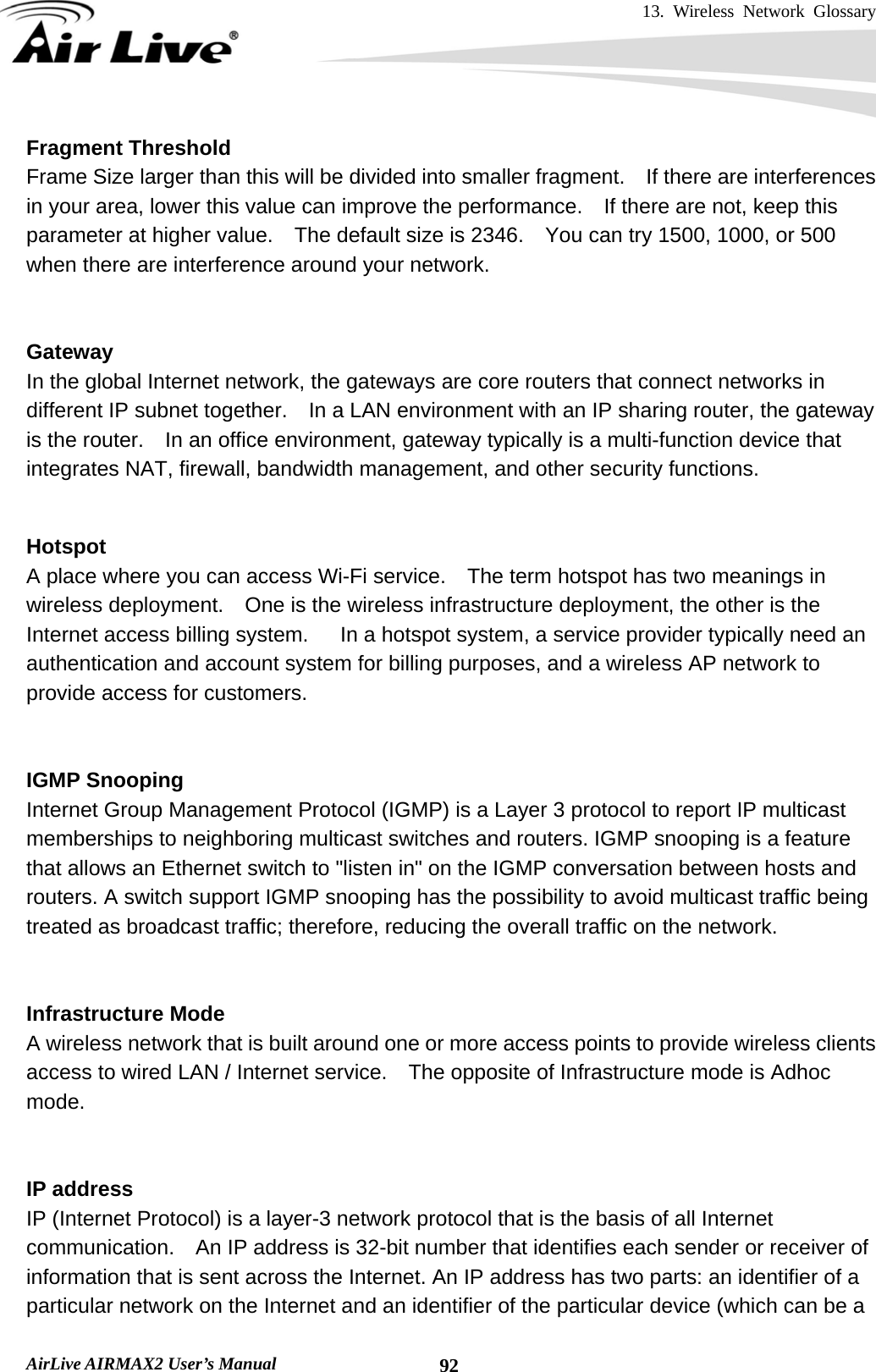 13. Wireless Network Glossary       AirLive AIRMAX2 User’s Manual  92Fragment Threshold Frame Size larger than this will be divided into smaller fragment.    If there are interferences in your area, lower this value can improve the performance.  If there are not, keep this parameter at higher value.    The default size is 2346.    You can try 1500, 1000, or 500 when there are interference around your network.   Gateway In the global Internet network, the gateways are core routers that connect networks in different IP subnet together.    In a LAN environment with an IP sharing router, the gateway is the router.    In an office environment, gateway typically is a multi-function device that integrates NAT, firewall, bandwidth management, and other security functions.   Hotspot A place where you can access Wi-Fi service.    The term hotspot has two meanings in wireless deployment.    One is the wireless infrastructure deployment, the other is the Internet access billing system.      In a hotspot system, a service provider typically need an authentication and account system for billing purposes, and a wireless AP network to provide access for customers.   IGMP Snooping Internet Group Management Protocol (IGMP) is a Layer 3 protocol to report IP multicast memberships to neighboring multicast switches and routers. IGMP snooping is a feature that allows an Ethernet switch to &quot;listen in&quot; on the IGMP conversation between hosts and routers. A switch support IGMP snooping has the possibility to avoid multicast traffic being treated as broadcast traffic; therefore, reducing the overall traffic on the network.   Infrastructure Mode A wireless network that is built around one or more access points to provide wireless clients access to wired LAN / Internet service.    The opposite of Infrastructure mode is Adhoc mode.   IP address IP (Internet Protocol) is a layer-3 network protocol that is the basis of all Internet communication.    An IP address is 32-bit number that identifies each sender or receiver of information that is sent across the Internet. An IP address has two parts: an identifier of a particular network on the Internet and an identifier of the particular device (which can be a 