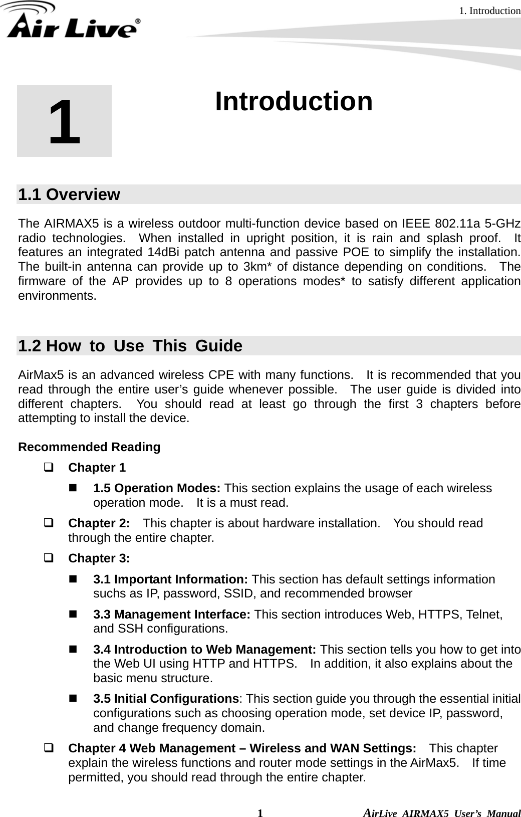 1. Introduction  1                AirLive AIRMAX5 User’s Manual 1  1. Introduction  1.1 Overview The AIRMAX5 is a wireless outdoor multi-function device based on IEEE 802.11a 5-GHz radio technologies.  When installed in upright position, it is rain and splash proof.  It features an integrated 14dBi patch antenna and passive POE to simplify the installation.  The built-in antenna can provide up to 3km* of distance depending on conditions.  The firmware of the AP provides up to 8 operations modes* to satisfy different application environments.    1.2 How to Use This Guide AirMax5 is an advanced wireless CPE with many functions.   It is recommended that you read through the entire user’s guide whenever possible.  The user guide is divided into different chapters.  You should read at least go through the first 3 chapters before attempting to install the device.  Recommended Reading  Chapter 1  1.5 Operation Modes: This section explains the usage of each wireless operation mode.    It is a must read.  Chapter 2:    This chapter is about hardware installation.    You should read through the entire chapter.  Chapter 3:      3.1 Important Information: This section has default settings information suchs as IP, password, SSID, and recommended browser  3.3 Management Interface: This section introduces Web, HTTPS, Telnet, and SSH configurations.  3.4 Introduction to Web Management: This section tells you how to get into the Web UI using HTTP and HTTPS.    In addition, it also explains about the basic menu structure.  3.5 Initial Configurations: This section guide you through the essential initial configurations such as choosing operation mode, set device IP, password, and change frequency domain.  Chapter 4 Web Management – Wireless and WAN Settings:   This chapter explain the wireless functions and router mode settings in the AirMax5.  If time permitted, you should read through the entire chapter. 