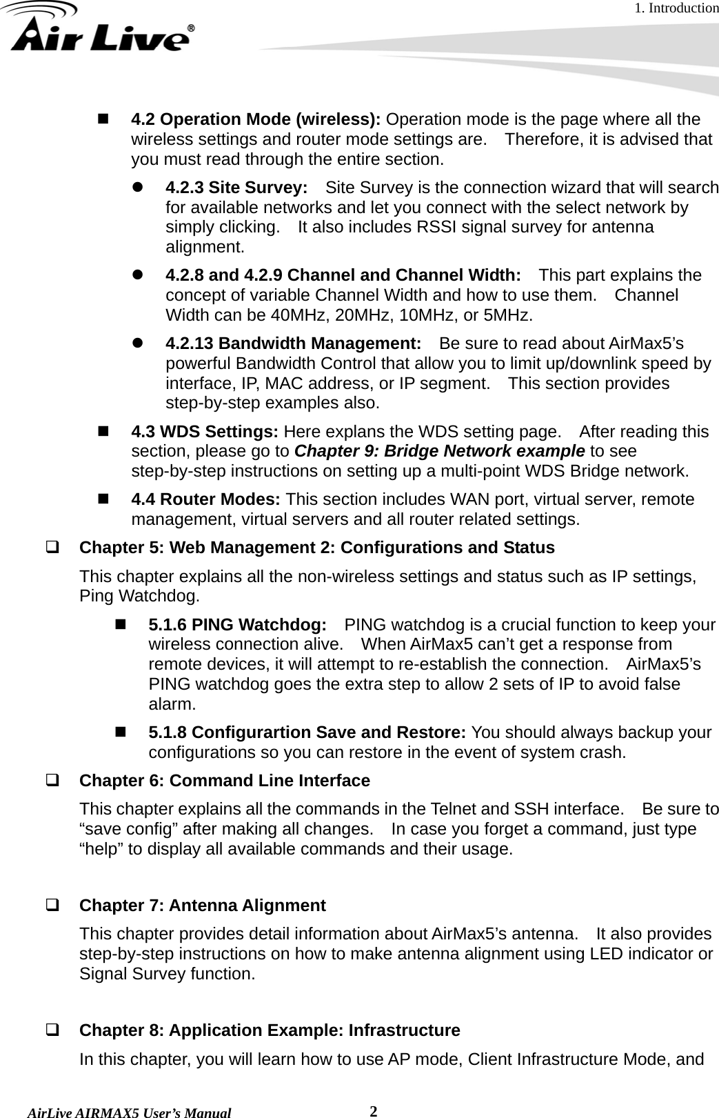 1. Introduction  AirLive AIRMAX5 User’s Manual  2 4.2 Operation Mode (wireless): Operation mode is the page where all the wireless settings and router mode settings are.    Therefore, it is advised that you must read through the entire section.     z 4.2.3 Site Survey:    Site Survey is the connection wizard that will search for available networks and let you connect with the select network by simply clicking.    It also includes RSSI signal survey for antenna alignment. z 4.2.8 and 4.2.9 Channel and Channel Width:    This part explains the concept of variable Channel Width and how to use them.    Channel Width can be 40MHz, 20MHz, 10MHz, or 5MHz. z 4.2.13 Bandwidth Management:    Be sure to read about AirMax5’s powerful Bandwidth Control that allow you to limit up/downlink speed by interface, IP, MAC address, or IP segment.    This section provides step-by-step examples also.  4.3 WDS Settings: Here explans the WDS setting page.  After reading this section, please go to Chapter 9: Bridge Network example to see step-by-step instructions on setting up a multi-point WDS Bridge network.  4.4 Router Modes: This section includes WAN port, virtual server, remote management, virtual servers and all router related settings.  Chapter 5: Web Management 2: Configurations and Status This chapter explains all the non-wireless settings and status such as IP settings, Ping Watchdog.  5.1.6 PING Watchdog:    PING watchdog is a crucial function to keep your wireless connection alive.    When AirMax5 can’t get a response from remote devices, it will attempt to re-establish the connection.  AirMax5’s PING watchdog goes the extra step to allow 2 sets of IP to avoid false alarm.  5.1.8 Configurartion Save and Restore: You should always backup your configurations so you can restore in the event of system crash.  Chapter 6: Command Line Interface This chapter explains all the commands in the Telnet and SSH interface.    Be sure to “save config” after making all changes.    In case you forget a command, just type “help” to display all available commands and their usage.   Chapter 7: Antenna Alignment This chapter provides detail information about AirMax5’s antenna.    It also provides step-by-step instructions on how to make antenna alignment using LED indicator or Signal Survey function.   Chapter 8: Application Example: Infrastructure In this chapter, you will learn how to use AP mode, Client Infrastructure Mode, and 