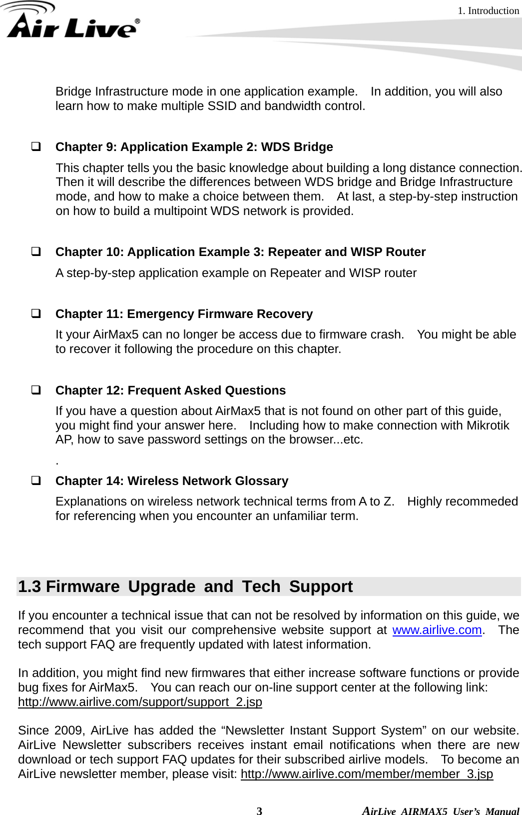 1. Introduction  3                AirLive AIRMAX5 User’s Manual Bridge Infrastructure mode in one application example.    In addition, you will also learn how to make multiple SSID and bandwidth control.       Chapter 9: Application Example 2: WDS Bridge This chapter tells you the basic knowledge about building a long distance connection.   Then it will describe the differences between WDS bridge and Bridge Infrastructure mode, and how to make a choice between them.    At last, a step-by-step instruction on how to build a multipoint WDS network is provided.       Chapter 10: Application Example 3: Repeater and WISP Router A step-by-step application example on Repeater and WISP router   Chapter 11: Emergency Firmware Recovery It your AirMax5 can no longer be access due to firmware crash.    You might be able to recover it following the procedure on this chapter.   Chapter 12: Frequent Asked Questions If you have a question about AirMax5 that is not found on other part of this guide, you might find your answer here.    Including how to make connection with Mikrotik AP, how to save password settings on the browser...etc. .  Chapter 14: Wireless Network Glossary Explanations on wireless network technical terms from A to Z.    Highly recommeded for referencing when you encounter an unfamiliar term.   1.3 Firmware Upgrade and Tech Support If you encounter a technical issue that can not be resolved by information on this guide, we recommend that you visit our comprehensive website support at www.airlive.com.  The tech support FAQ are frequently updated with latest information.  In addition, you might find new firmwares that either increase software functions or provide bug fixes for AirMax5.    You can reach our on-line support center at the following link: http://www.airlive.com/support/support_2.jsp  Since 2009, AirLive has added the “Newsletter Instant Support System” on our website.  AirLive Newsletter subscribers receives instant email notifications when there are new download or tech support FAQ updates for their subscribed airlive models.  To become an AirLive newsletter member, please visit: http://www.airlive.com/member/member_3.jsp 