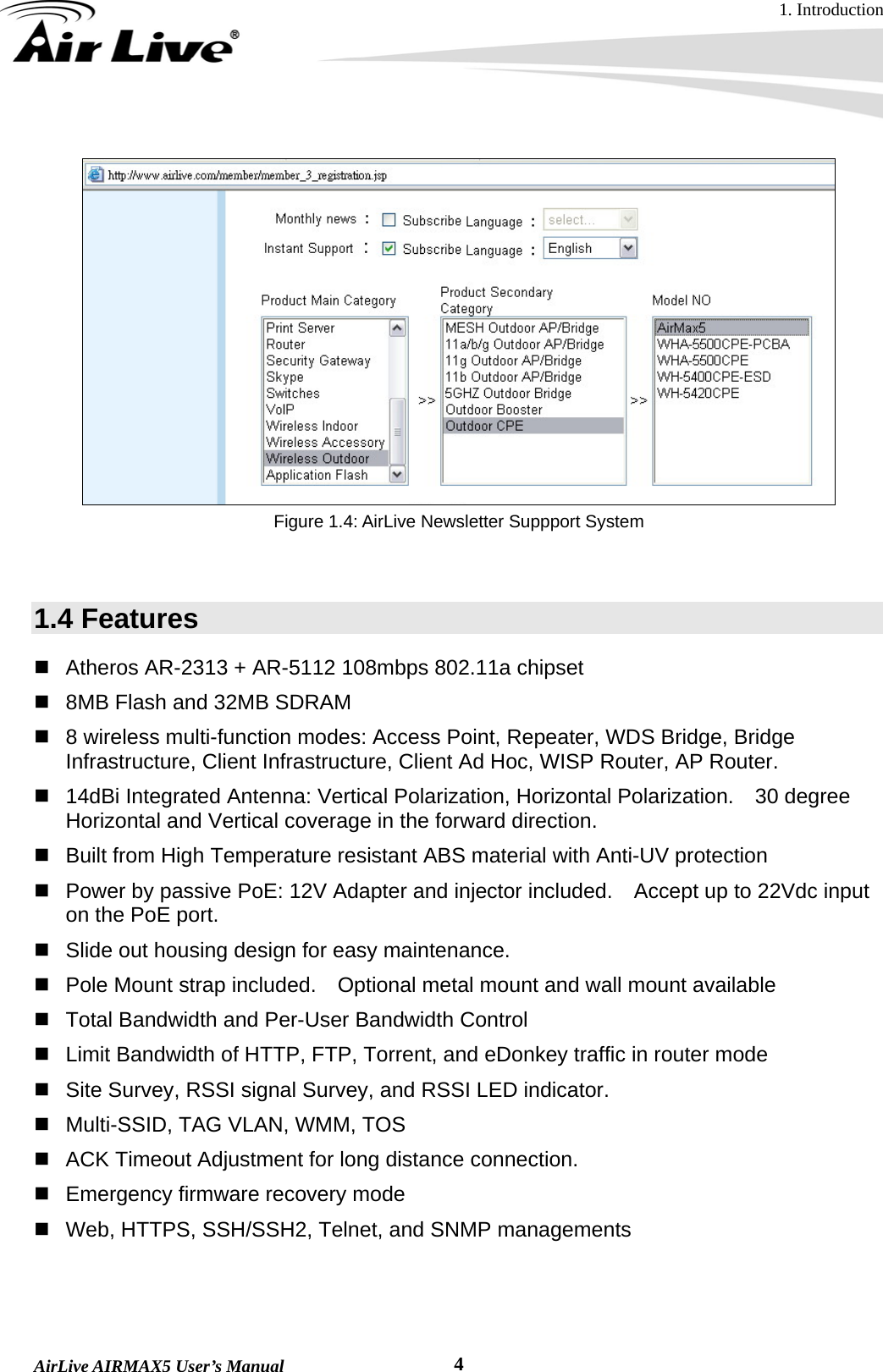 1. Introduction  AirLive AIRMAX5 User’s Manual  4   Figure 1.4: AirLive Newsletter Suppport System   1.4 Features   Atheros AR-2313 + AR-5112 108mbps 802.11a chipset   8MB Flash and 32MB SDRAM   8 wireless multi-function modes: Access Point, Repeater, WDS Bridge, Bridge Infrastructure, Client Infrastructure, Client Ad Hoc, WISP Router, AP Router.   14dBi Integrated Antenna: Vertical Polarization, Horizontal Polarization.    30 degree Horizontal and Vertical coverage in the forward direction.   Built from High Temperature resistant ABS material with Anti-UV protection   Power by passive PoE: 12V Adapter and injector included.    Accept up to 22Vdc input on the PoE port.   Slide out housing design for easy maintenance.   Pole Mount strap included.    Optional metal mount and wall mount available   Total Bandwidth and Per-User Bandwidth Control   Limit Bandwidth of HTTP, FTP, Torrent, and eDonkey traffic in router mode   Site Survey, RSSI signal Survey, and RSSI LED indicator.   Multi-SSID, TAG VLAN, WMM, TOS   ACK Timeout Adjustment for long distance connection.   Emergency firmware recovery mode   Web, HTTPS, SSH/SSH2, Telnet, and SNMP managements 