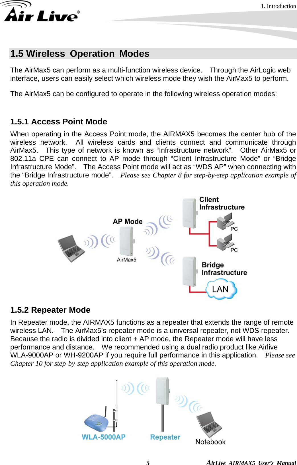 1. Introduction  5                AirLive AIRMAX5 User’s Manual 1.5 Wireless Operation Modes The AirMax5 can perform as a multi-function wireless device.    Through the AirLogic web interface, users can easily select which wireless mode they wish the AirMax5 to perform.   The AirMax5 can be configured to operate in the following wireless operation modes:    1.5.1 Access Point Mode When operating in the Access Point mode, the AIRMAX5 becomes the center hub of the wireless network.  All wireless cards and clients connect and communicate through AirMax5.  This type of network is known as “Infrastructure network”.  Other AirMax5 or 802.11a CPE can connect to AP mode through “Client Infrastructure Mode” or “Bridge Infrastructure Mode”.    The Access Point mode will act as “WDS AP” when connecting with the “Bridge Infrastructure mode”.    Please see Chapter 8 for step-by-step application example of this operation mode.  1.5.2 Repeater Mode In Repeater mode, the AIRMAX5 functions as a repeater that extends the range of remote wireless LAN.    The AirMax5’s repeater mode is a universal repeater, not WDS repeater.   Because the radio is divided into client + AP mode, the Repeater mode will have less performance and distance.    We recommended using a dual radio product like Airlive WLA-9000AP or WH-9200AP if you require full performance in this application.    Please see Chapter 10 for step-by-step application example of this operation mode.  