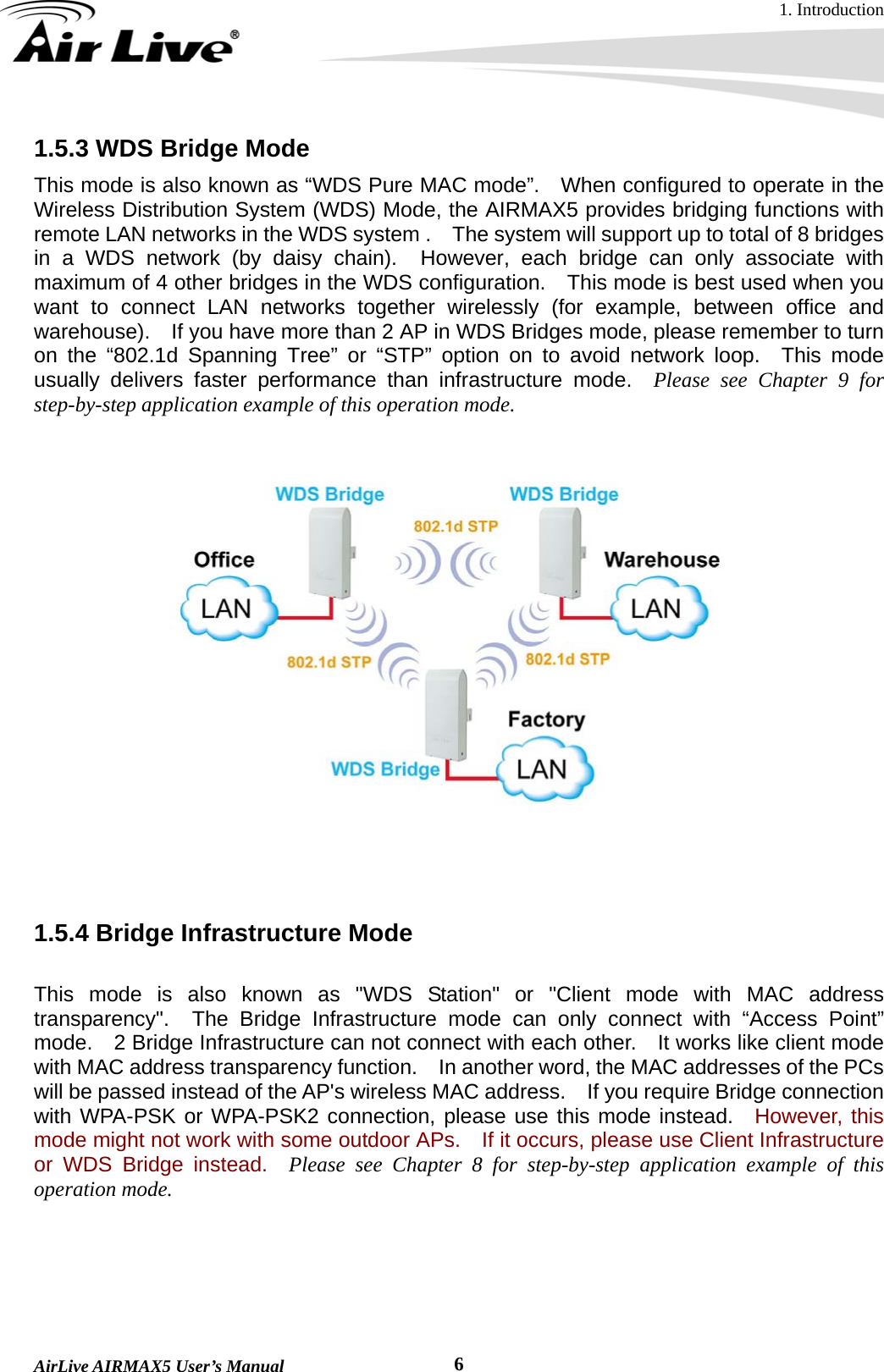 1. Introduction  AirLive AIRMAX5 User’s Manual  61.5.3 WDS Bridge Mode   This mode is also known as “WDS Pure MAC mode”.    When configured to operate in the Wireless Distribution System (WDS) Mode, the AIRMAX5 provides bridging functions with remote LAN networks in the WDS system .    The system will support up to total of 8 bridges in a WDS network (by daisy chain).  However, each bridge can only associate with maximum of 4 other bridges in the WDS configuration.    This mode is best used when you want to connect LAN networks together wirelessly (for example, between office and warehouse).    If you have more than 2 AP in WDS Bridges mode, please remember to turn on the “802.1d Spanning Tree” or “STP” option on to avoid network loop.  This mode usually delivers faster performance than infrastructure mode.  Please see Chapter 9 for step-by-step application example of this operation mode.      1.5.4 Bridge Infrastructure Mode  This mode is also known as &quot;WDS Station&quot; or &quot;Client mode with MAC address transparency&quot;.  The Bridge Infrastructure mode can only connect with “Access Point” mode.    2 Bridge Infrastructure can not connect with each other.    It works like client mode with MAC address transparency function.    In another word, the MAC addresses of the PCs will be passed instead of the AP&apos;s wireless MAC address.    If you require Bridge connection with WPA-PSK or WPA-PSK2 connection, please use this mode instead.  However, this mode might not work with some outdoor APs.    If it occurs, please use Client Infrastructure or WDS Bridge instead.  Please see Chapter 8 for step-by-step application example of this operation mode. 