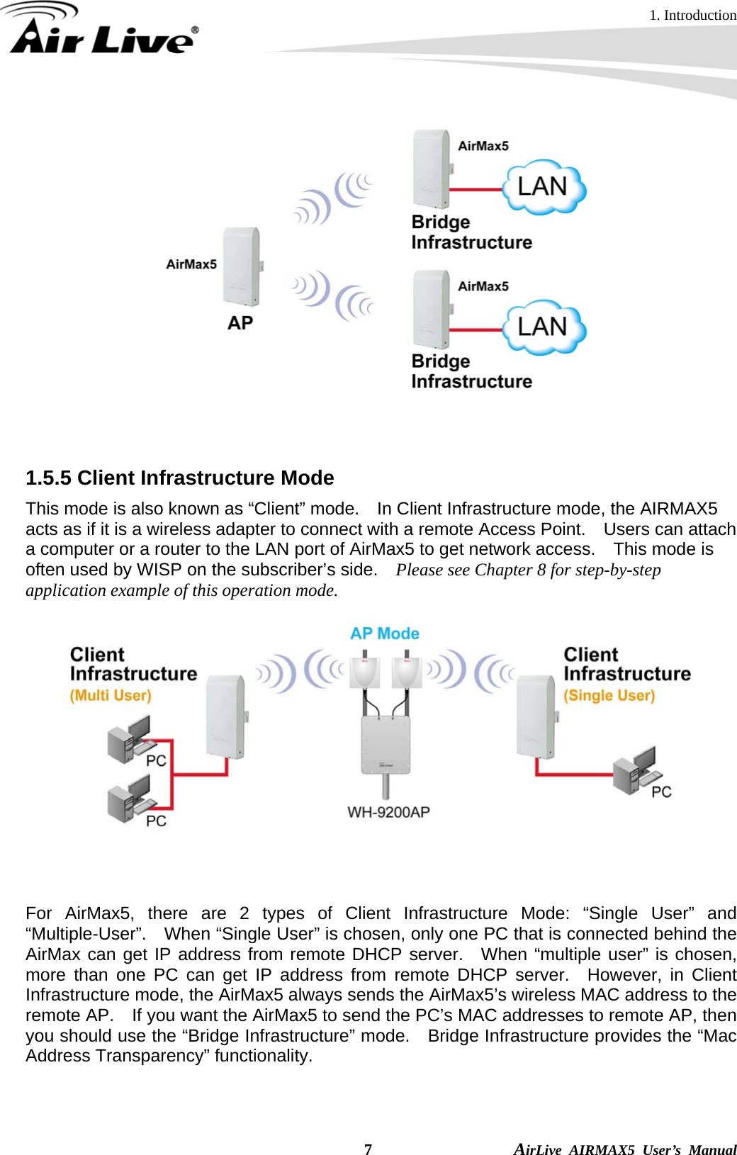 1. Introduction  7                AirLive AIRMAX5 User’s Manual    1.5.5 Client Infrastructure Mode This mode is also known as “Client” mode.    In Client Infrastructure mode, the AIRMAX5 acts as if it is a wireless adapter to connect with a remote Access Point.    Users can attach a computer or a router to the LAN port of AirMax5 to get network access.    This mode is often used by WISP on the subscriber’s side.    Please see Chapter 8 for step-by-step application example of this operation mode.    For AirMax5, there are 2 types of Client Infrastructure Mode: “Single User” and “Multiple-User”.    When “Single User” is chosen, only one PC that is connected behind the AirMax can get IP address from remote DHCP server.  When “multiple user” is chosen, more than one PC can get IP address from remote DHCP server.  However, in Client Infrastructure mode, the AirMax5 always sends the AirMax5’s wireless MAC address to the remote AP.    If you want the AirMax5 to send the PC’s MAC addresses to remote AP, then you should use the “Bridge Infrastructure” mode.    Bridge Infrastructure provides the “Mac Address Transparency” functionality. 